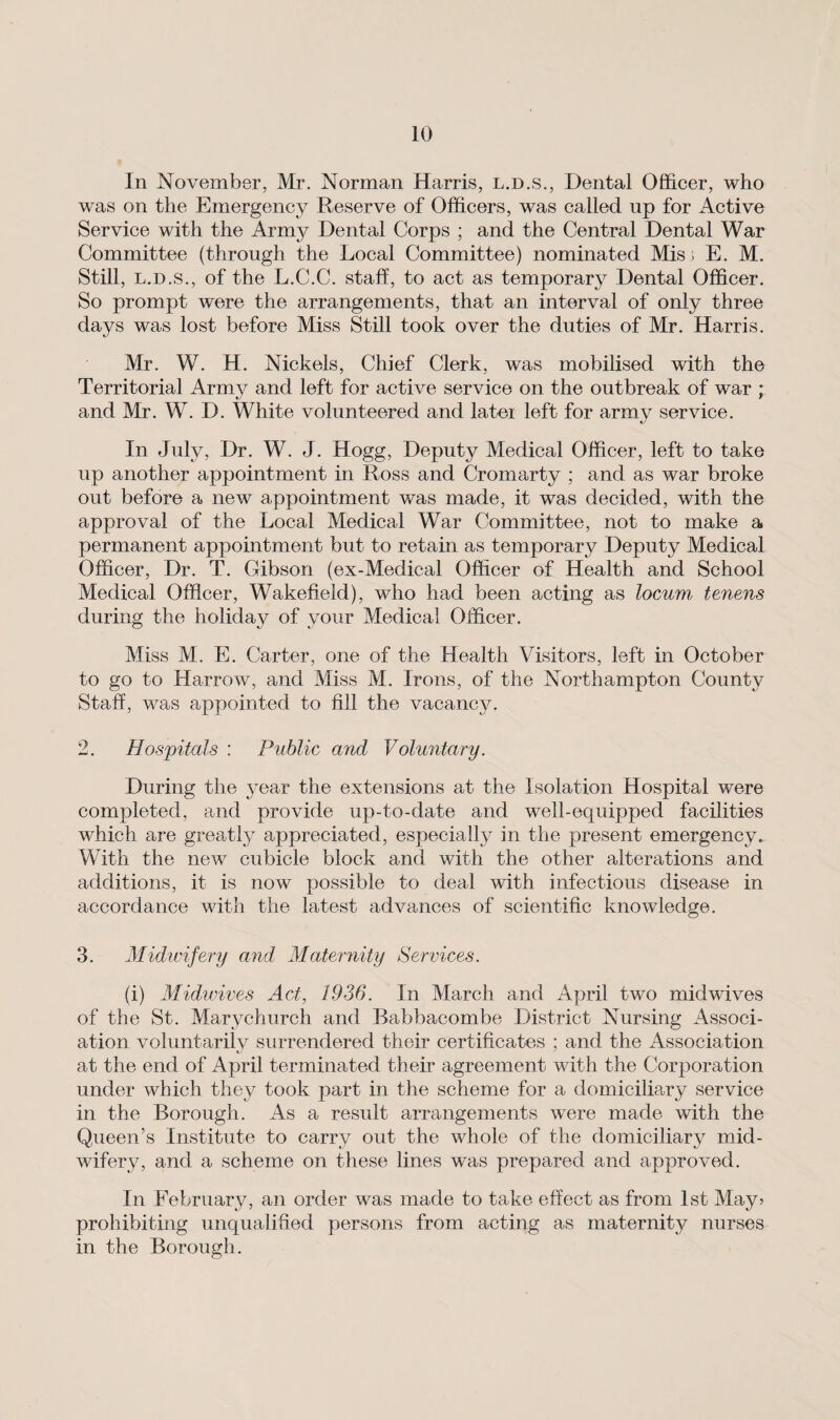 In November, Mr. Norman Harris, l.d.s., Dental Officer, who was on the Emergency Reserve of Officers, was called up for Active Service with the Army Dental Corps ; and the Central Dental War Committee (through the Local Committee) nominated Misj E. M. Still, l.d.s., of the L.C.C. staff, to act as temporary Dental Officer. So prompt were the arrangements, that an interval of only three days was lost before Miss Still took over the duties of Mr. Harris. Mr. W. H. Nickels, Chief Clerk, was mobilised with the Territorial Army and left for active service on the outbreak of war ; and Mr. W. D. White volunteered and latei left for army service. In July, Dr. W. J. Hogg, Deputy Medical Officer, left to take up another appointment in Ross and Cromarty ; and as war broke out before a new appointment was made, it was decided, with the approval of the Local Medical War Committee, not to make a permanent appointment but to retain as temporary Deputy Medical Officer, Dr. T. Gibson (ex-Medical Officer of Health and School Medical Officer, Wakefield), who had been acting as locum tenens during the holiday of your Medical Officer. Miss M. E. Carter, one of the Health Visitors, left in October to go to Harrow, and Miss M. Irons, of the Northampton County Staff, was appointed to fill the vacancy. 2. Hospitals : Public and Voluntary. During the year the extensions at the Isolation Hospital were completed, and provide up-to-date and well-equipped facilities which are greatfy appreciated, especially in the present emergency. With the new cubicle block and with the other alterations and additions, it is now possible to deal with infectious disease in accordance with the latest advances of scientific knowledge. 3. Midwifery and Maternity Services. (i) Midwives Act, 1936. In March and April two midwives of the St. Marychurch and Babbacombe District Nursing Associ¬ ation voluntarily surrendered their certificates ; and the Association at the end of April terminated their agreement with the Corporation under which they took part in the scheme for a domiciliary service in the Borough. As a result arrangements were made with the Queen’s Institute to carry out the whole of the domiciliary mid¬ wifery, and a scheme on these lines was prepared and approved. In February, an order was made to take effect as from 1st May* prohibiting unqualified persons from acting as maternity nurses in the Borough.