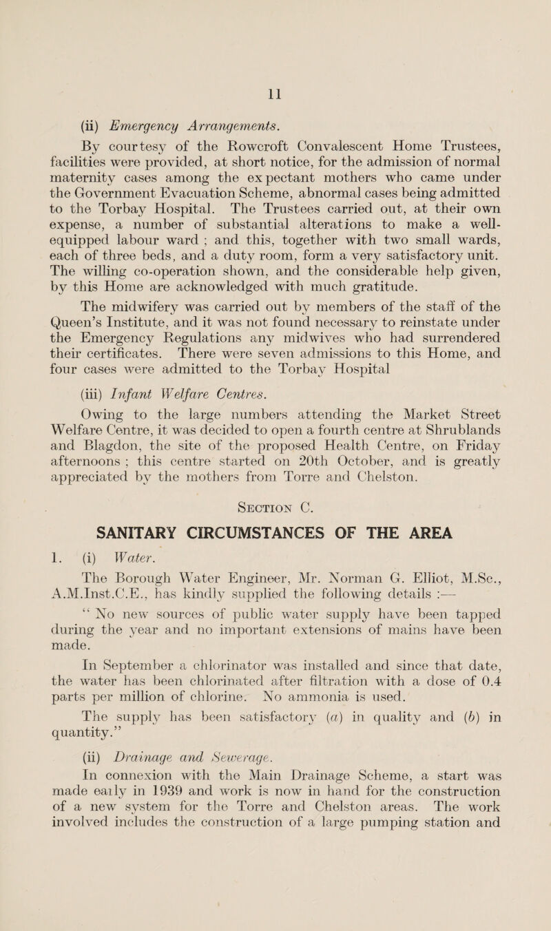 (ii) Emergency Arrangements. By courtesy of the Rowcroft Convalescent Home Trustees, facilities were provided, at short notice, for the admission of normal maternity cases among the expectant mothers who came under the Government Evacuation Scheme, abnormal cases being admitted to the Torbay Hospital. The Trustees carried out, at their own expense, a number of substantial alterations to make a well- equipped labour ward ; and this, together with two small wards, each of three beds, and a duty room, form a very satisfactory unit. The willing co-operation shown, and the considerable help given, by this Home are acknowledged with much gratitude. The midwifery was carried out by members of the staff of the Queen’s Institute, and it was not found necessary to reinstate under the Emergency Regulations any midwives who had surrendered their certificates. There were seven admissions to this Home, and four cases were admitted to the Torbay Hospital (iii) Infant Welfare Centres. Owing to the large numbers attending the Market Street Welfare Centre, it was decided to open a fourth centre at Shrublands and Rlagdon, the site of the proposed Health Centre, on Friday afternoons ; this centre started on 20th October, and is greatly appreciated by the mothers from Torre and Chelston. Section C. SANITARY CIRCUMSTANCES OF THE AREA 1. (i) Water. The Borough Water Engineer, Mr. Norman G. Elliot, M.Se., A.M.Inst.C.E., has kindly supplied the following details — “ No new sources of public water supply have been tapped during the year and no important extensions of mains have been made. In September a chlorinator was installed and since that date, the water has been chlorinated after filtration with a dose of 0.4 parts per million of chlorine. No ammonia is used. The supply has been satisfactory (a) in quality and (b) in quantity.” (ii) Drainage and Sewerage. In connexion with the Main Drainage Scheme, a start was made eaily in 1939 and work is now in hand for the construction of a new system for the Torre and Chelston areas. The work involved includes the construction of a large pumping station and