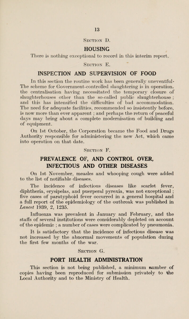 Section D. HOUSING There is nothing exceptional to record in this interim report. Section E. INSPECTION AND SUPERVISION OF FOOD In this section the routine work has been generally uneventful* The scheme for Government-controlled slaughtering is in operation, the centralisation having necessitated the temporary closure of slaughterhouses other than the so-called public slaughterhouse ; and this has intensified the difficulties of bad accommodation. The need for adequate facilities, recommended so insistently before, is now more than ever apparent ; and perhaps the return of peaceful days may bring about a complete modernisation of building and of equipment . On 1st October, the Corporation became the Food and Drugs Authority responsible for administering the new Act, which came into operation on that date. Section F„ PREVALENCE OF, AND CONTROL OVER, INFECTIOUS AND OTHER DISEASES On 1st November, measles and whooping cough were added to the list of notifiable diseases. The incidence of infectious diseases like scarlet fever, diphtheria, erysipelas, and puerperal pyrexia, was not exceptional ; five cases of paratyphoid fever occurred in a general hospital and a full report of the epidemiology of the outbreak was published in Lancet 1939, 2, 1235. Influenza was prevalent in January and February, and the staffs of several institutions were considerably depleted on account of the epidemic ; a number of cases were complicated by pneumonia. It is satisfactory that the incidence of infectious disease was not increased by the abnormal movements of population during the first few months of the war. Section G. PORT HEALTH ADMINISTRATION This section is not being published, a minimum number of copies having been reproduced for submission privately to *he Local Authority and to the Ministry of Health.