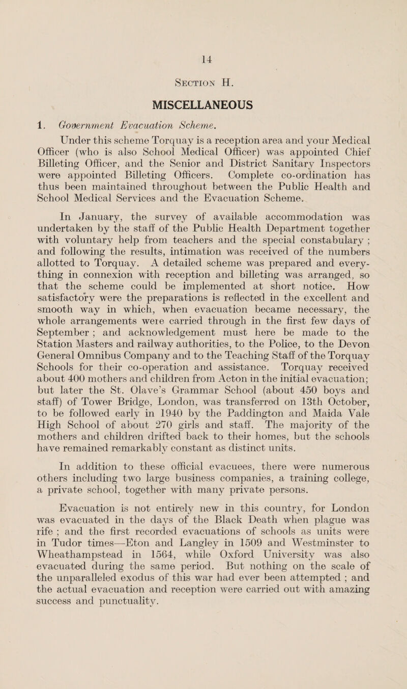 Section H. MISCELLANEOUS 1. Government Evacuation Scheme. Under this scheme Torquay is a reception area and your Medical Officer (who is also School Medical Officer) was appointed Chief Billeting Officer, and the Senior and District Sanitary Inspectors were appointed Billeting Officers. Complete co-ordination has thus been maintained throughout between the Public Health and School Medical Services and the Evacuation Scheme. In January, the survey of available accommodation was undertaken by the stall of the Public Health Department together with voluntary help from teachers and the special constabulary ; and following the results, intimation was received of the numbers allotted to Torquay. A detailed scheme was prepared and every¬ thing in connexion with reception and billeting was arranged, so that the scheme could be implemented at short notice. How satisfactory were the preparations is reflected in the excellent and smooth way in which, when evacuation became necessary, the whole arrangements weie carried through in the first few days of September ; and acknowledgement must here be made to the Station Masters and railway authorities, to the Police, to the Devon General Omnibus Company and to the Teaching Staff of the Torquay Schools for their co-operation and assistance. Torquay received about 400 mothers and children from Acton in the initial evacuation; but later the St. Olave’s Grammar School (about 450 boys and staff) of Tower Bridge, London, was transferred on 13th October, to be followed early in 1940 by the Paddington and Maida Vale High School of about 270 girls and staff. The majority of the mothers and children drifted back to their homes, but the schools have remained remarkablv constant as distinct units. In addition to these official evacuees, there were numerous others including two large business companies, a training college, a private school, together with many private persons. Evacuation is not entirely new in this country, for London was evacuated in the days of the Black Death when plague was rife ; and the first recorded evacuations of schools as units were in Tudor times—Eton and Langley in 1509 and Westminster to Wheathampstead in 1564, while Oxford LTniversify was also evacuated during the same period. But nothing on the scale of the unparalleled exodus of this war had ever been attempted ; and the actual evacuation and reception were carried out with amazing success and punctuality.