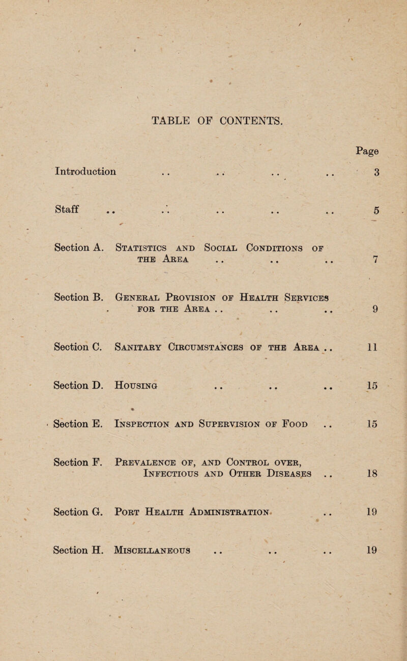 TABLE OF CONTENTS. Introduction Staff Section A. Statistics and Social Conditions of the Area Section B. General Provision of Health Services / % for the Area Section C. Sanitary Circumstances of the Area ., Section D. Housing Section E. Inspection and Supervision of Food Section F. Prevalence of, and Control over, Infectious and Other Diseases Section G. Port Health Administration Section H. Miscellaneous Page 3 5 7 9 11 15 15 18 19 19