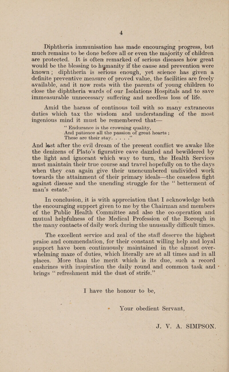 Diphtheria immunisation has made encouraging progress, but much remains to be done before all or even the majority of children are protected. It is often remarked of serious diseases how great would be the blessing to humanity if the cause and prevention were known ; diphtheria is serious enough, yet science has given a definite preventive measure of proved value, the facilities are freely available, and it now rests with the parents of young children to close the diphtheria wards of our Isolations Hospitals and to save immeasurable unnecessary suffering and needless loss of life. Amid the harass of continous toil with so many extraneous duties which tax the wisdom and understanding of the most ingenious mind it must be remembered that— “ Endurance is the crowning quality, And patience all the passion of great hearts ; These are their stay.” And test after the evil dream of the present conflict we awake like the denizens of Plato’s figurative cave dazzled and bewildered by the light and ignorant which way to turn, the Health Services must maintain their true course and travel hopefully on to the days when they can again give their unencumbered undivided work towards the attainment of their primary ideals—the ceaseless fight against disease and the unending struggle for the “ betterment of man’s estate.” In conclusion, it is with appreciation that I acknowledge both the encouraging support given to me by the Chairman and members of the Public Health Committee and also the co-operation and mutual helpfulness of the Medical Profession of the Borough in the many contacts of daily work during the unusually difficult times. The excellent service and zeal of the staff deserve the highest praise and commendation, for their constant willing help and loyal support have been continuously maintained in the almost over¬ whelming maze of duties, which literally are at all times and in all places. More than the merit which is its due, such a record enshrines with inspiration the daily round and common task and * brings “refreshment mid the dust of strife.” I have the honour to be, Your obedient Servant, J. V. A. SIMPSON.