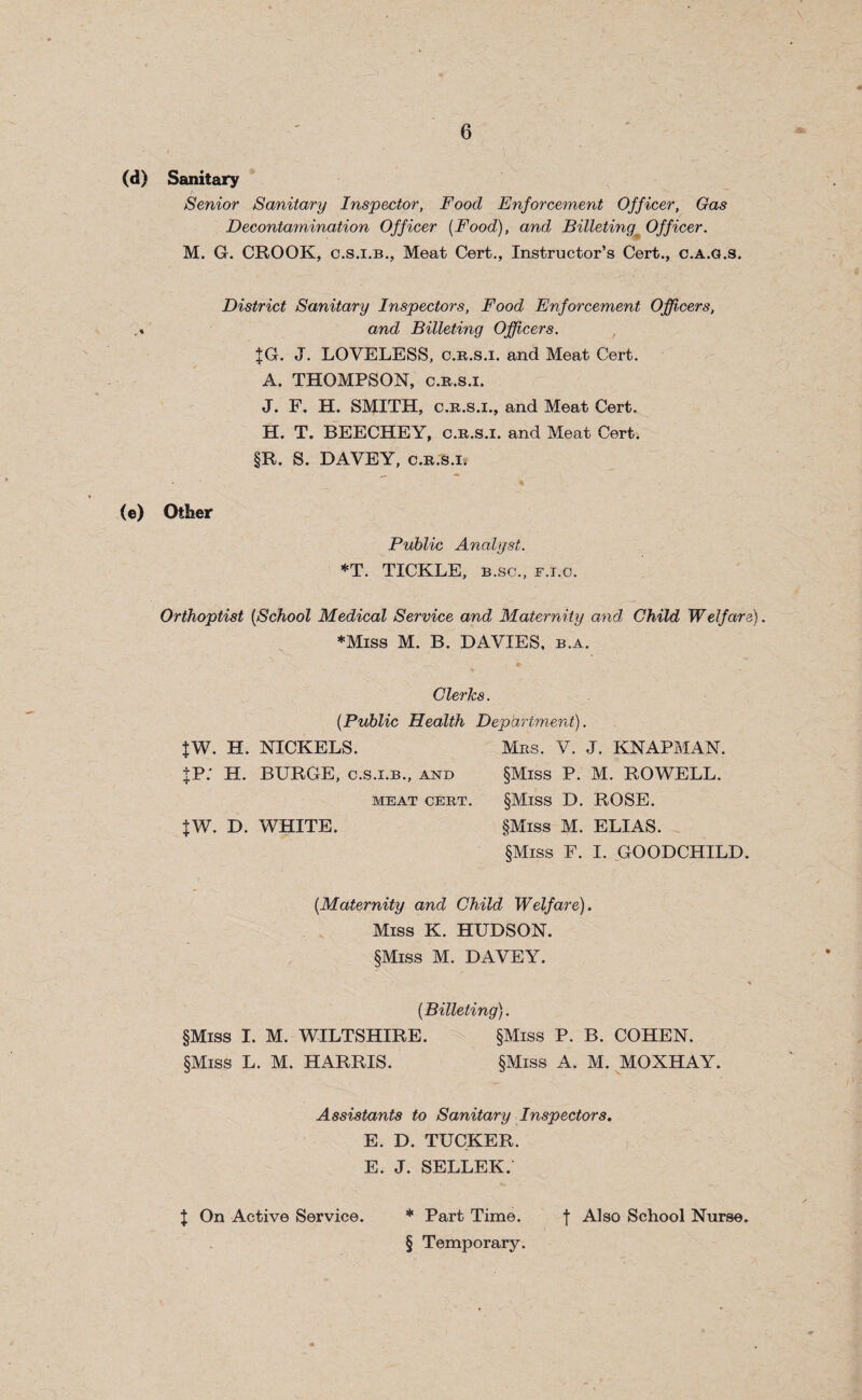 (d) Sanitary Senior Sanitary Inspector, Food Enforcement Officer, Gas Decontamination Officer [Food), and Billeting Officer. M. G. CROOK, c.s.i.b., Meat Cert., Instructor’s Cert., c.a.g.s. District Sanitary Inspectors, Food Enforcement Officers, and Billeting Officers. JG. J. LOVELESS, c.r.s.i. and Meat Cert. A. THOMPSON, c.r.s.i. J. F. H. SMITH, c.r.s.i., and Meat Cert, H. T. BEECHEY, c.r.s.i. and Meat Cert. §R. S. DAVEY, c.r.s.i. (e) Other Public Analyst. *T. TICKLE, b.sc., f.i.c. Orthoptist [School Medical Service and Maternity and Child Welfare). ♦Miss M. B. DAVIES, b.a. Clerics. (.Public Health Department). JW. H. NICKELS. Mrs. V. J. KNAPMAN. JP.' H. BURGE, c.s.i.b., and §Miss P. M. ROWELL. MEAT CERT. §MlSS D. ROSE. JW. D. WHITE. §Miss M. ELIAS. §Miss F. I. GOODCHILD. [Maternity and Child Welfare). Miss K. HUDSON. §Miss M. DAVEY. [Billeting). §Miss I. M. WILTSHIRE. §Miss P. B. COHEN. §Miss L. M. HARRIS. §Miss A. M. MOXHAY. Assistants to Sanitary Inspectors. E. D. TUCKER. E. J. SELLER. J On Active Service. * Part Time. f Also School Nurse. § Temporary.