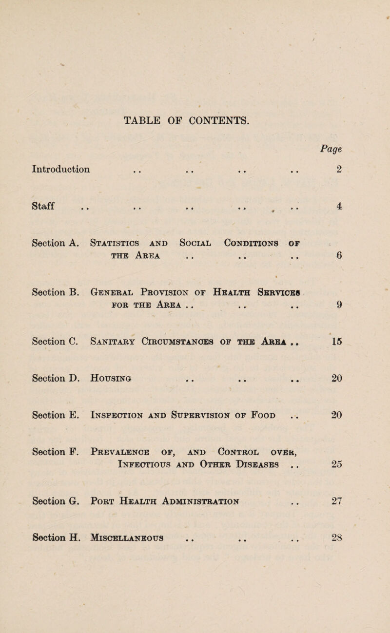 TABLE OF CONTENTS. Introduction Staff Page Section A. Statistics and Social Conditions of the Area .. .. ,. 6 Section B. General Provision of Health Services for the Area 9 Section C. Sanitary Circumstances of the Area ,. 15 Section D. Housing 20 Section E. Inspection and Supervision of Food .. 20 Section F. Prevalence of, and Control over, Infectious and Other Diseases .. 25 Section G. Port Health Administration ., 27 Section H. Miscellaneous .. .. .. 28