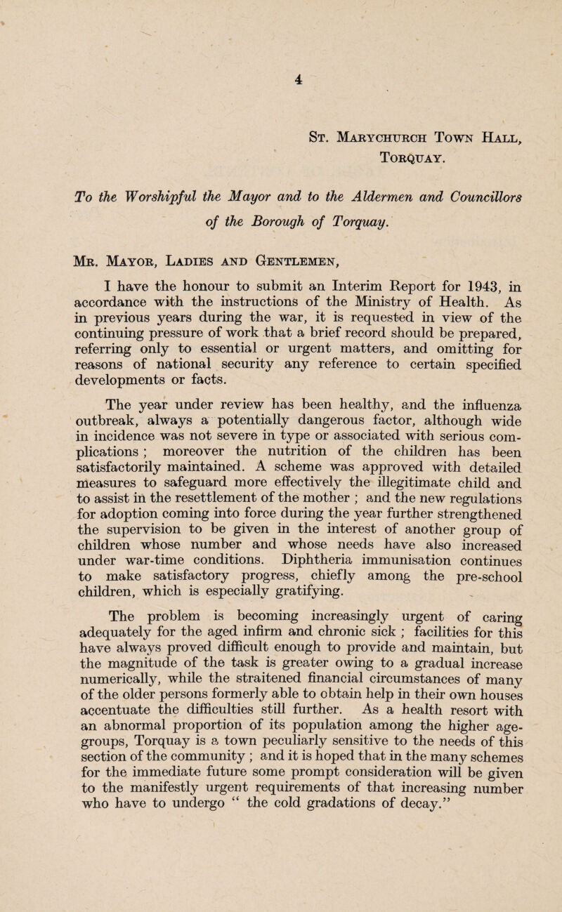 St. Marychurch Town Hall, Torquay. To the Worshipful the Mayor and to the Aldermen and Councillors of the Borough of Torquay. Mr. Mayor, Ladies and Gentlemen, I have the honour to submit an Interim Report for 1943, in accordance with the instructions of the Ministry of Health. As in previous years during the war, it is requested in view of the continuing pressure of work that a brief record should be prepared, referring only to essential or urgent matters, and omitting for reasons of national security any reference to certain specified developments or facts. The year under review has been healthy, and the influenza outbreak, always a potentially dangerous factor, although wide in incidence was not severe in type or associated with serious com¬ plications ; moreover the nutrition of the children has been satisfactorily maintained. A scheme was approved with detailed measures to safeguard more effectively the illegitimate child and to assist in the resettlement of the mother ; and the new regulations for adoption coming into force during the year further strengthened the supervision to be given in the interest of another group of children whose number and whose needs have also increased under war-time conditions. Diphtheria immunisation continues to make satisfactory progress, chiefly among the pre-school children, which is especially gratifying. The problem is becoming increasingly urgent of caring adequately for the aged infirm and chronic sick ; facilities for this have always proved difficult enough to provide and maintain, but the magnitude of the task is greater owing to a gradual increase numerically, while the straitened financial circumstances of many of the older persons formerly able to obtain help in their own houses accentuate the difficulties still further. As a health resort with an abnormal proportion of its population among the higher age- groups, Torquay is a town peculiarly sensitive to the needs of this section of the community ; and it is hoped that in the many schemes for the immediate future some prompt consideration will be given to the manifestly urgent requirements of that increasing number who have to undergo “ the cold gradations of decay.” i