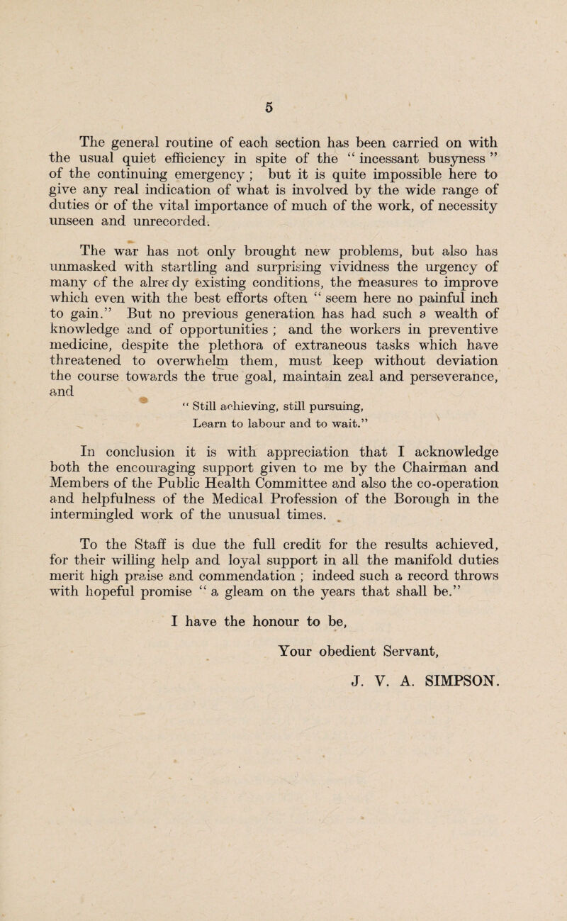 The general routine of each section has been carried on with the usual quiet efficiency in spite of the “ incessant busyness ” of the continuing emergency ; but it is quite impossible here to give any real indication of what is involved by the wide range of duties or of the vital importance of much of the work, of necessity unseen and unrecorded. The war has not only brought new problems, but also has unmasked with startling and surprising vividness the urgency of many of the already existing conditions, the measures to improve which even with the best efforts often “ seem here no painful inch to gain.” But no previous generation has had such a wealth of knowledge and of opportunities ; and the workers in preventive medicine, despite the plethora of extraneous tasks which have threatened to overwhelm them, must keep without deviation the course towards the true goal, maintain zeal and perseverance, and “ Still achieving, still pursuing, Learn to labour and to wait.” In conclusion it is with appreciation that I acknowledge both the encouraging support given to me by the Chairman and Members of the Public Health Committee and also the co-operation and helpfulness of the Medical Profession of the Borough in the intermingled work of the unusual times. To the Staff is due the full credit for the results achieved, for their willing help and loyal support in all the manifold duties merit high praise and commendation ; indeed such a record throws with hopeful promise “ a gleam on the years that shall be.” I have the honour to be, Your obedient Servant, J. V. A. SIMPSON.