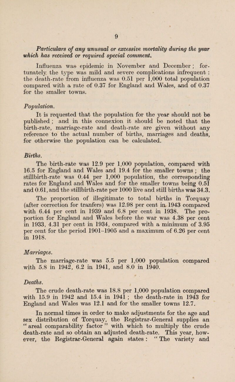 Particulars of any unusual or excessive, mortality during the year which has received or required special comment. Influenza was epidemic in November and December ; for¬ tunately the type was mild and severe complications infrequent : the death-rate from influenza was 0.51 per 1,000 total population compared with a rate of 0.37 for England and Wales, and of 0.37 for the smaller towns. Population. It is requested that the population for the year should not be published ; and in this connexion it should be noted that the birth-rate, marriage-rate and death-rate are given without any reference to the actual number of births, marriages and deaths, for otherwise the population can be calculated. Births. The birth-rate was 12.9 per 1,000 population, compared with 16.5 for England and Wales and 19.4 for the smaller towns ; the stillbirth-rate was 0.44 per 1,000 population, the corresponding rates for England and Wales and for the smaller towns being 0.51 and 0.61, and the stillbirth-rate per 1000 live and still births was 34.3. The proportion of illegitimate to total births in Torquay (after correction for tranfers) was 12.98 per cent in 1943 compared with 6.44 per cent in 1939 and 6.8 per cent in 1938. The pro¬ portion for England and Wales before the war was 4.38 per cent in 1933, 4.31 per cent in 1934, compared with a minimum of 3.95 per cent for the period 1901-1905 and a maximum of 6.26 per cent in 1918. Marriages. The marriage-rate was 5.5 per 1,000 population compared with 5.8 in 1942, 6.2 in 1941, and 8.0 in 1940. Deaths. The crude death-rate was 18.8 per 1,000 population compared with 15.9 in 1942 and 15.4 in 1941 ; the death-rate in 1943 for England and Wales was 12.1 and for the smaller towns 12.7. In normal times in order to make adjustments for the age and sex distribution of Torquay, the Registrar-General supplies an “ areal comparability factor ” with which to multiply the crude death-rate and so obtain an adjusted death-rate. This year, how¬ ever, the Registrar-General again states : “ The variety and