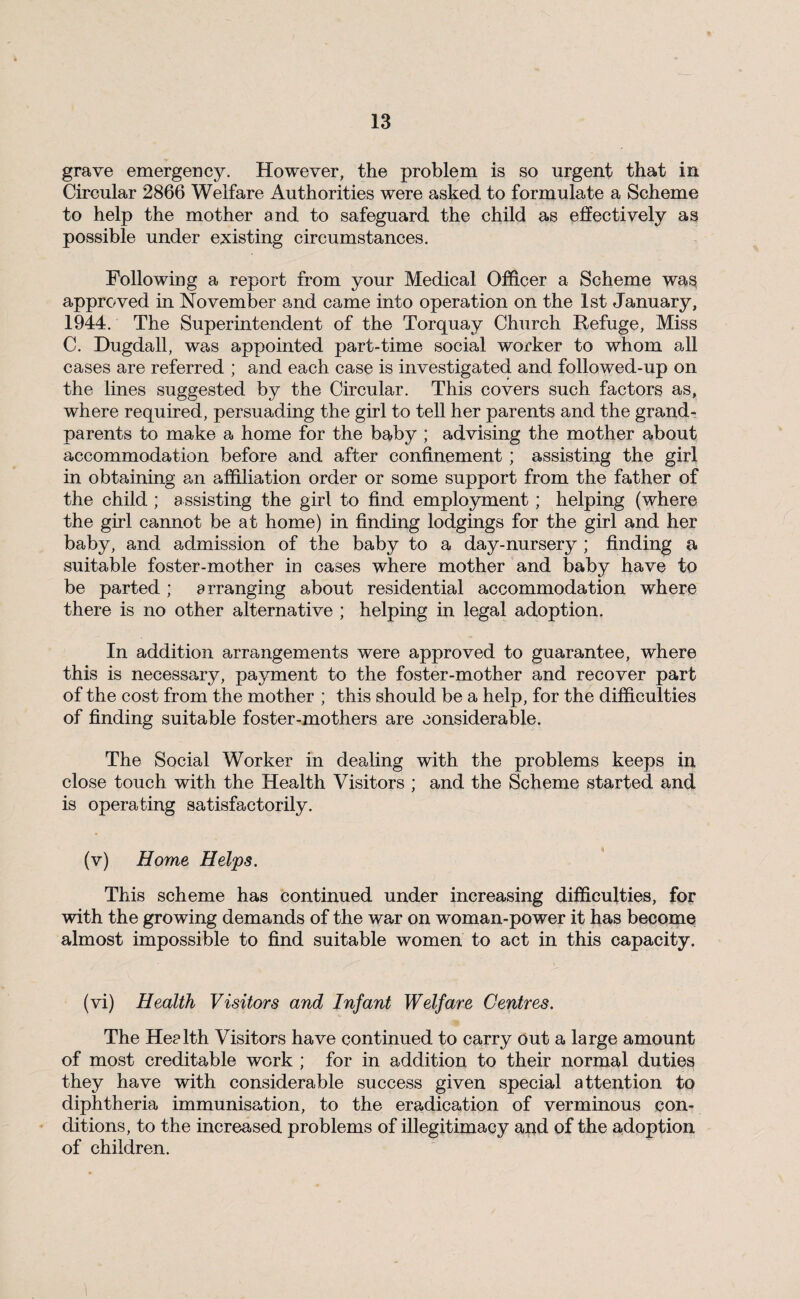 grave emergency. However, the problem is so urgent that in Circular 2866 Welfare Authorities were asked to formulate a Scheme to help the mother and to safeguard the child as effectively as possible under existing circumstances. Following a report from your Medical Officer a Scheme was approved in November and came into operation on the 1st January, 1944. The Superintendent of the Torquay Church Refuge, Miss C. Dugdall, was appointed part-time social worker to whom all cases are referred ; and each case is investigated and followed-up on the lines suggested by the Circular. This covers such factors as, where required, persuading the girl to tell her parents and the grand¬ parents to make a home for the baby ; advising the mother about accommodation before and after confinement ; assisting the girl in obtaining an affiliation order or some support from the father of the child ; assisting the girl to find employment; helping (where the girl cannot be at home) in finding lodgings for the girl and her baby, and admission of the baby to a day-nursery ; finding a suitable foster-mother in cases where mother and baby have to be parted; arranging about residential accommodation where there is no other alternative ; helping in legal adoption. In addition arrangements were approved to guarantee, where this is necessary, payment to the foster-mother and recover part of the cost from the mother ; this should be a help, for the difficulties of finding suitable foster-mothers are considerable. The Social Worker in dealing with the problems keeps in close touch with the Health Visitors ; and the Scheme started and is operating satisfactorily. (v) Home Helps. This scheme has continued under increasing difficulties, for with the growing demands of the war on woman-power it has become almost impossible to find suitable women to act in this capacity. (vi) Health Visitors and Infant Welfare Centres. The He? 1th Visitors have continued to carry out a large amount of most creditable work ; for in addition to their normal duties they have with considerable success given special attention to diphtheria immunisation, to the eradication of verminous con¬ ditions, to the increased problems of illegitimacy and of the adoption of children.