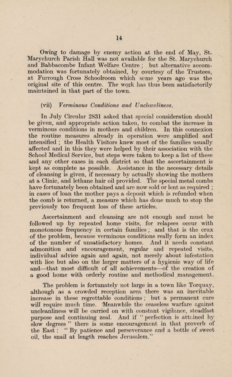 Owing to damage by enemy action at the end of May, St. Marychurch Parish Hall was not available for the St. Marychurch and Babbacombe Infant Welfare Centre ; but alternative accom¬ modation was fortunately obtained, by courtesy of the Trustees, at Furrough Cross Schoolroom which some years ago was the original site of this centre. The work has thus been satisfactorily maintained in that part of the town. (vii) Verminous Conditions and Uncleanliness. In July Circular 2831 asked that special consideration should be given, and appropriate action taken, to combat the increase in verminous conditions in mothers and children. In this connexion the routine measures already in operation were amplified and intensified ; the Health Visitors knew most of the families usually affected and in this they were helped by their association with the School Medical Service, but steps were taken to keep a list of these and any other cases in each district so that the ascertainment is kept as complete as possible. Assistance in the necessary details of cleansing is given, if necessary by actually showing the mothers at a Clinic, and lethane hair oil provided. The special metal combs have fortunately been obtained and are now sold or lent as required ; in cases of loan the mother pays a deposit which is refunded when the comb is returned, a measure which has done much to stop the previously too frequent loss of these articles. Ascertainment and cleansing are not enough and must be followed up by repeated home visits, for relapses occur with monotonous frequencj^ in certain families ; and that is the crux of the problem, because verminous conditions really form an index of the number of unsatisfactory homes. And it needs constant admonition and encouragement, regular and repeated visits, individual advice again and again, not merely about infestation with lice but also on the larger matters of a hygienic way of life and—that most difficult of all achievements—of the creation of a good home with orderly routine and methodical management. The problem is fortunately not large in a town like Torquay, although as a crowded reception area there was an inevitable increase in these regrettable conditions ; but a permanent cure will require much time. Meanwhile the ceaseless warfare against uncleanliness will be carried on with constant vigilance, steadfast purpose and continuing zeal. And if “ perfection is attained by slow degrees ” there is some encouragement in that proverb of the East : “ By patience and perseverance and a bottle of sweet oil, the snail at length reaches Jerusalem.”