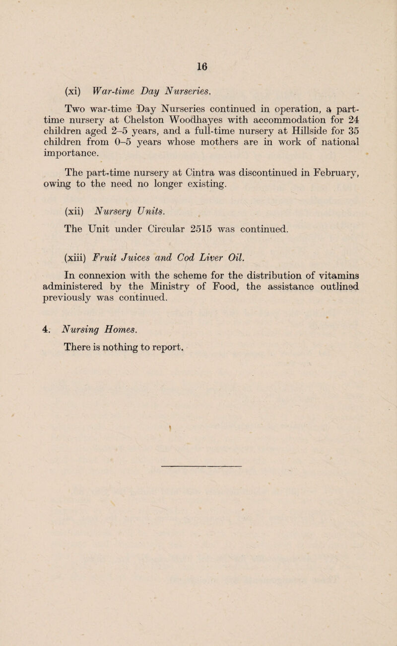 (xi) War-time Day Nurseries. Two war-time Day Nurseries continued in operation, a part- time nursery at Chelston Woodhayes with accommodation for 24 children aged 2-5 years, and a full-time nursery at Hillside for 35 children from 0-5 years whose mothers are in work of national importance. The part-time nursery at Cintra was discontinued in February, owing to the need no longer existing. (xii) Nursery Units. The Unit under Circular 2515 was continued. (xiii) Fruit Juices and Cod Liver Oil. In connexion with the scheme for the distribution of vitamins administered by the Ministry of Food, the assistance outlined previously was continued. 4. Nursing Homes. There is nothing to report.