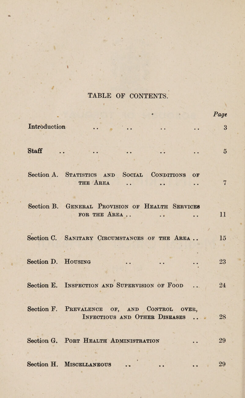 I TABLE OF CONTENTS. Page Introduction .. .. .. .. 3 Staff .. .. .. .. .. 5 f Section A. Statistics and Social Conditions of THE Area .. .. .. 7 Section B. General Provision of Health Services FOR THE Area .. ., .. 11 Section C. Sanitary Circumstances of the Area .. 15 Section D. Housing .. .. .. 23 *> Section E. Inspection and Supervision of Food .. 24 Section F. Prevalence of, and Control over, Infectious and Other Diseases .. 28 Section G, Port Health Administration .. 29 Section H. Miscellaneous .. .. .. 29 i