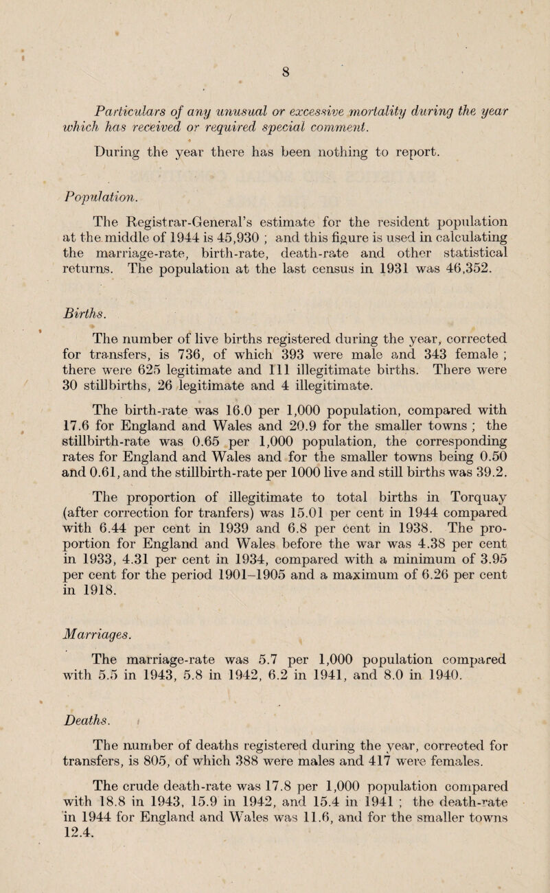 / 8 Particulars of any unusual or excessive mortality during the year which has received or required special comment. During the year there has been nothing to report. Population. The Registrar-General’s estimate for the resident population at the middle of 1944 is 45,930 ; and this figure is used in calculating the marriage-rate, birth-rate, death-rate and other statistical returns. The population at the last census in 1931 was 46,352. Births. The number of live births registered during the year, corrected for transfers, is 736, of which 393 were male and 343 female ; there were 625 legitimate and 111 illegitimate births. There were 30 stillbirths, 26 legitimate and 4 illegitimate. The birth-rate was 16.0 per 1,000 population, compared with 17.6 for England and Wales and 20.9 for the smaller towns ; the stillbirth-rate was 0.65 per 1,000 population, the corresponding rates for England and Wales and for the smaller towns being 0.50 and 0.61, and the stillbirth-rate per 1000 live and still births was 39.2. The proportion of illegitimate to total births in Torquay (after correction for tranfers) was 15.01 per cent in 1944 compared with 6.44 per cent in 1939 and 6.8 per cent in 1938. The pro¬ portion for England and Wales before the war was 4.38 per cent in 1933, 4.31 per cent in 1934, compared with a minimum of 3.95 per cent for the period 1901-1905 and a maximum of 6.26 per cent in 1918. Marriages. The marriage-rate was 5.7 per 1,000 population compared with 5.5 in 1943, 5.8 in 1942, 6.2 in 1941, and 8.0 in 1940. Deaths. The number of deaths registered during the year, corrected for transfers, is 805, of which 388 were males and 417 were females. The crude death-rate was 17.8 per 1,000 population compared with 18.8 in 1943, 15.9 in 1942, and 15.4 in 1941 ; the death-rate ’in 1944 for England and Wales was 11.6, and for the smaller towns 12.4.