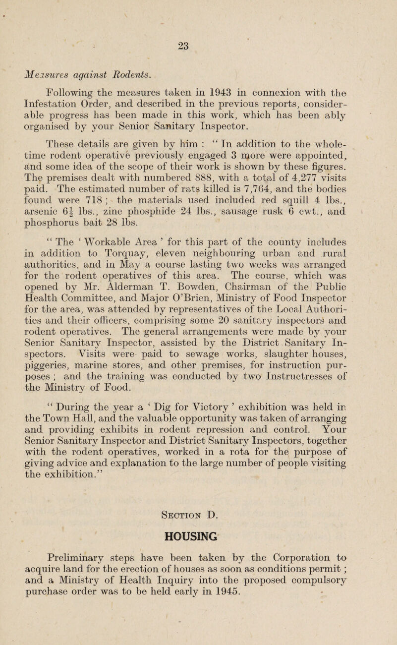 Meisures against Rodents. Following the measures taken in 1943 in connexion with the Infestation Order, and described in the previous reports, consider¬ able progress has been made in this work, which has been ably organised by your Senior Sanitary Inspector. These details are given by him : ‘‘In addition to the whole¬ time rodent operative previously engaged 3 more were appointed, and some idea of the scope of their work is shown by these figures. The premises dealt with numbered 888, with a total of 4,277 visits paid. The estimated number of rats killed is 7,764, and the bodies found were 718 ; the materials used included red squill 4 lbs., arsenic lbs., zinc phosphide 24 lbs., sausage rusk 6 cwt., and phosphorus bait 28 lbs. “ The ‘ Workable Area ’ for this part of the county includes in addition to Torquay, eleven neighbouring urban and rural authorities, and in May a course lasting tw^o weeks was arranged for the rodent operatives of this area. The course, which was opened by Mr. Alderman T. Bowden, Chairman of the Public Health Committee, and Major O’Brien, Ministry of Food Inspector for the area, was attended by representatives of the Local Authori¬ ties and their officers, comprising some 20 sanitary inspectors and rodent operatives. The general arrangements were made by your Senior Sanitary Inspector, assisted by the District. Sanitary In¬ spectors. Visits were paid to sewage works, slaughter houses, piggeries, marine stores, and other premises, for instruction pur¬ poses ; and the training was conducted by two Instructresses of the Ministry of Food. “ During the year a ‘ Dig for Victory ’ exhibition was held in the Town Hall, and the valuable opportunity was taken of arranging and providing exhibits in rodent repression and control. Your Senior Sanitary Inspector and District Sanitary Inspectors, together with the rodent operatives, worked in a rota for the purpose of giving advice and explanation to the large number of people visiting the exhibition.” Section D. HOUSING Preliminary steps have been taken by the Corporation to acquire land for the erection of houses as soon as conditions permit; and a Ministry of Health Inquiry into the proposed compulsory purchase order was to be held early in 1945.