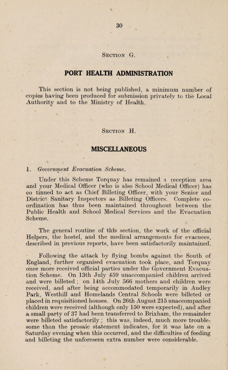 Section G. PORT HEALTH ADMINISTRATION This section is not being published, a minimum number of copies having been produced for submission privately to the Local Authority and to the Ministry of Health. Section H. MISCELLANEOUS 1. Government Evacuation Scheme. K. Under this Scheme Torquay has remained a reception area and your Medical Officer (who is also School Medical Officer) has CO tinued to act as Chief Billeting Officer, with your Senior and District Sanitary Inspectors as Billeting Officers. Complete co¬ ordination has thus been maintained throughout between the Public Health and School Medical Services and the Evacuation Scheme. The general routine of this section, the work of the official Helpers, the hostel, and the medical arrangements for evacuees, described in previous reports, have been satisfactorily maintained. Following the attack by flying bombs against the South of England, further organised evacuation took place, and Torquay once more received official parties under the Gpvernment Evacua¬ tion Scheme. On 13th July 459 unaccompanied children arrived and were billeted ; on 14th July 566 mothers and children were received, and after being accommodated temporarily in Audley Park, Westhill and Homelands Central Schools were billeted or placed in requisitioned houses. On 26th August 215 unaccompanied children were received (although only 150 were expected), and after a small party of 37 had been transferred to Brixham, the remainder were billeted satisfactorily ; this was, indeed, much more trouble¬ some them the prosaic statement indicates, for it was late on a Saturday evening when this occurred, and the difficulties of feeding and billeting the unforeseen extra number were considerable.