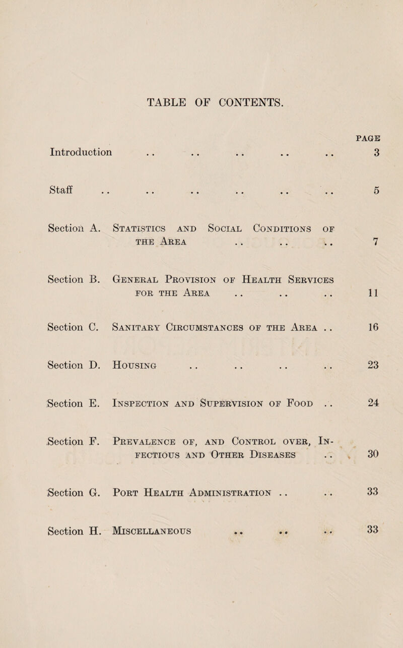 TABLE OF CONTENTS. PAGE Introduction .. .. .. .. .. 3 tOid- .. •• •• .. .• Section A. Statistics and Social Conditions of THE Area .. .. .. 7 Section B. General Provision of Health Services FOR THE Area .. .. .. 11 Section C. Sanitary Circumstances of the Area .. 16 Section D, Housing .. .. .. .. 23 Section E. Inspection and Supervision of Food .. 24 Section F. Prevalence of, and Control over. In¬ fectious AND Other Diseases .. 30 Section G. Port Health Administration .. .. 33 Section H. Miscellaneous .. .. .. 33