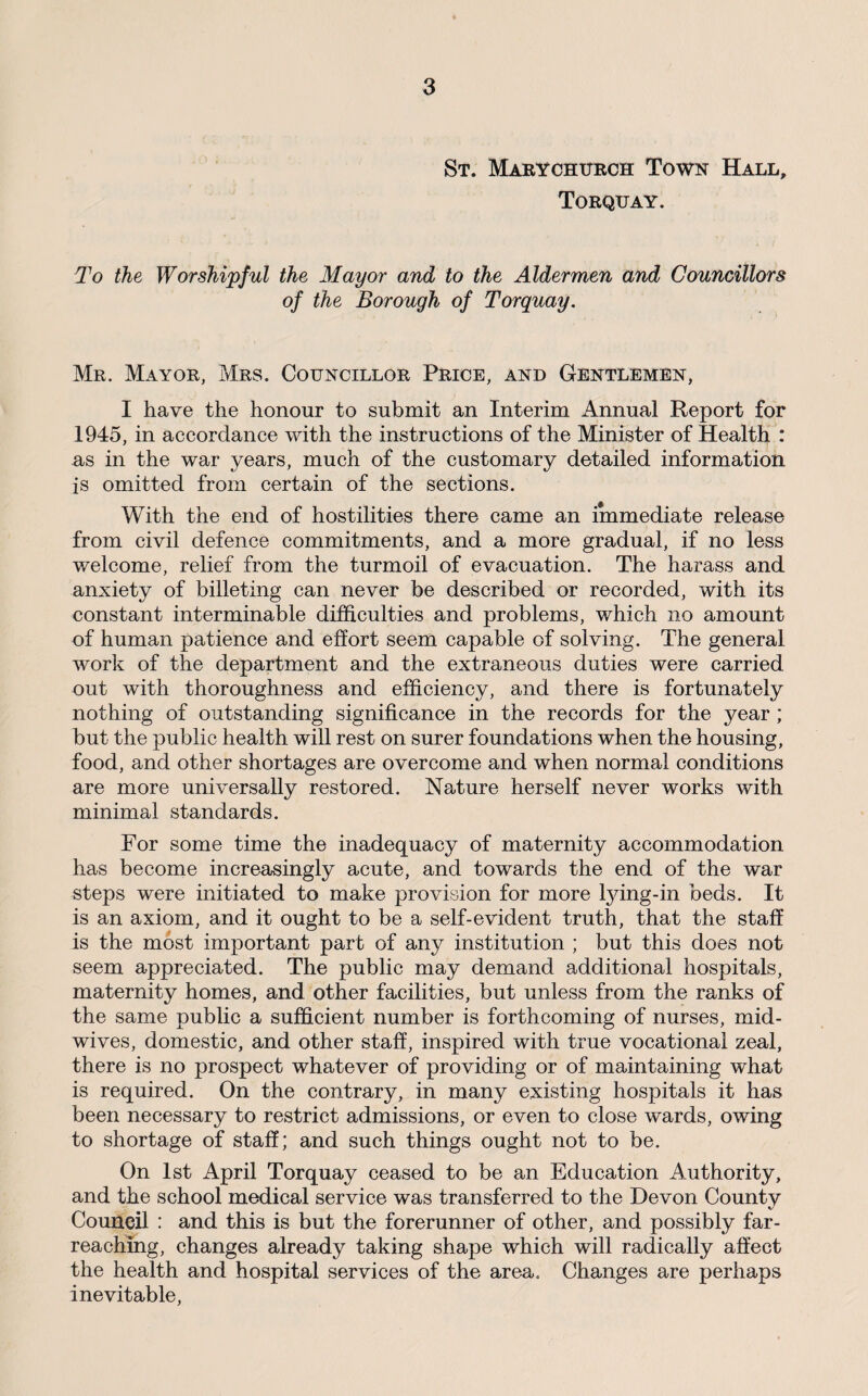 St. Marychurch Town Hall, Torquay. To the Worshipful the Mayor and to the Aldermen and Councillors of the Borough of Torquay. Mr. Mayor, Mrs. Councillor Price, and Gentlemen, I have the honour to submit an Interim Annual Report for 1945, in accordance with the instructions of the Minister of Health : as in the war years, much of the customary detailed information is omitted from certain of the sections. With the end of hostilities there came an immediate release from civil defence commitments, and a more gradual, if no less welcome, relief from the turmoil of evacuation. The harass and anxiety of billeting can never be described or recorded, with its constant interminable difficulties and problems, which no amount of human patience and effort seem capable of solving. The general work of the department and the extraneous duties were carried out with thoroughness and efficiency, and there is fortunately nothing of outstanding significance in the records for the year ; but the public health will rest on surer foundations when the housing, food, and other shortages are overcome and when normal conditions are more universally restored. Nature herself never works with minimal standards. For some time the inadequacy of maternity accommodation has become increasingly acute, and towards the end of the war steps were initiated to make provision for more lying-in beds. It is an axiom, and it ought to be a self-evident truth, that the staff is the most important part of any institution ; but this does not seem appreciated. The public may demand additional hospitals, maternity homes, and other facilities, but unless from the ranks of the same public a sufficient number is forthcoming of nurses, mid¬ wives, domestic, and other staff, inspired with true vocational zeal, there is no prospect whatever of providing or of maintaining what is required. On the contrary, in many existing hospitals it has been necessary to restrict admissions, or even to close wards, owing to shortage of staff; and such things ought not to be. On 1st April Torquay ceased to be an Education Authority, and the school medical service was transferred to the Devon County Council : and this is but the forerunner of other, and possibly far- reachmg, changes already taking shape which will radically affect the health and hospital services of the area. Changes are perhaps inevitable.