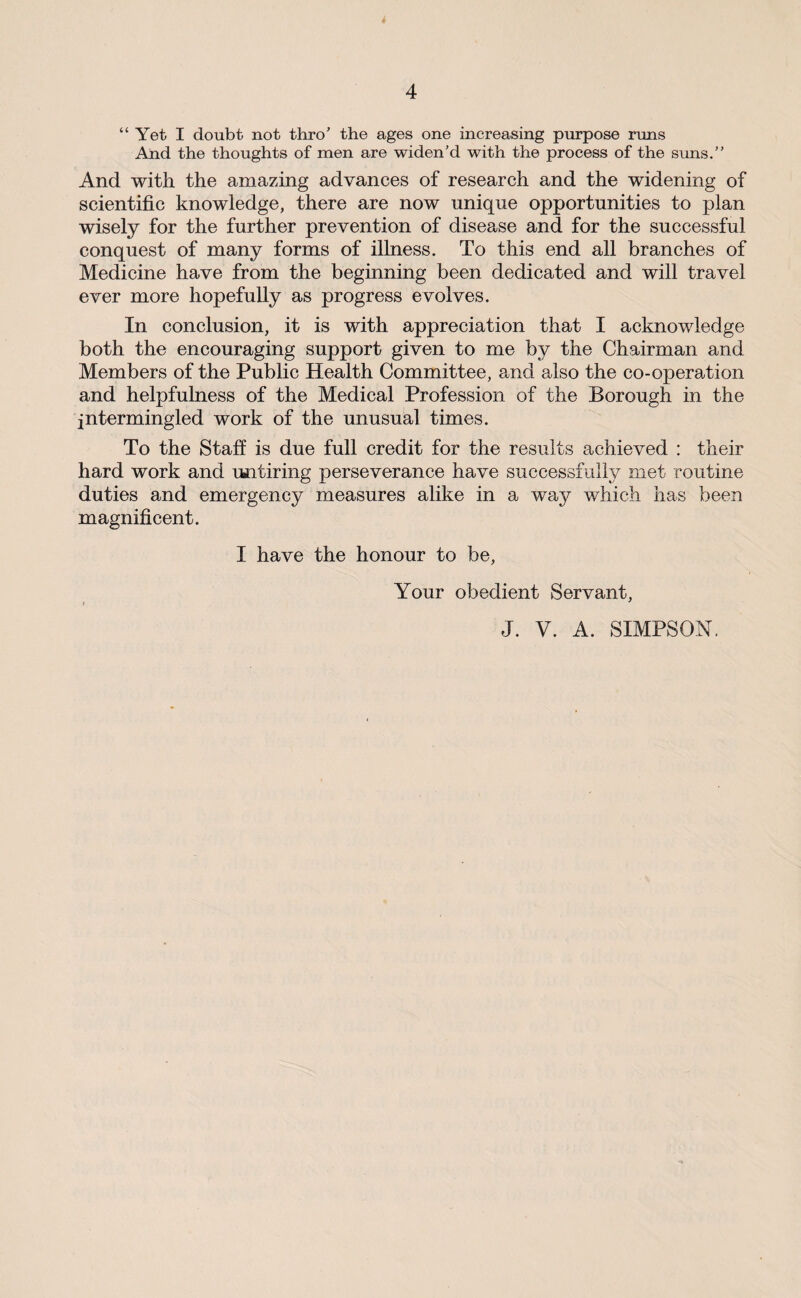 i 4 “Yet I doubt not thro' the ages one increasing purpose runs And the thoughts of men are widen’d with the process of the suns.” And with the amazing advances of research and the widening of scientific knowledge, there are now unique opportunities to plan wisely for the further prevention of disease and for the successful conquest of many forms of illness. To this end all branches of Medicine have from the beginning been dedicated and will travel ever more hopefully as progress evolves. In conclusion, it is with appreciation that I acknowledge both the encouraging support given to me by the Chairman and Members of the Public Health Committee, and also the co-operation and helpfulness of the Medical Profession of the Borough in the intermingled work of the unusual times. To the Staff is due full credit for the results achieved : their hard work and untiring perseverance have successfully met routine duties and emergency measures alike in a way which has been magnificent. I have the honour to be, Your obedient Servant, J. V. A. SIMPSON.