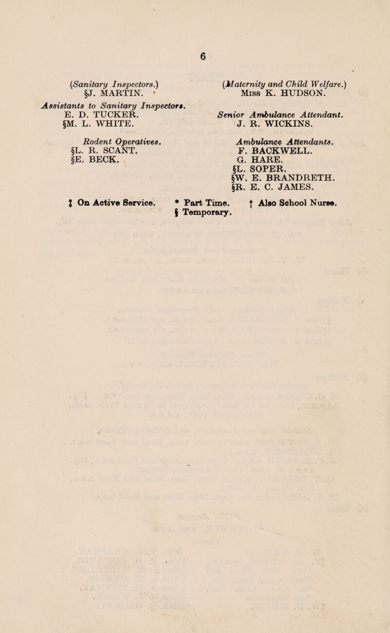 {Sanitary Inspectors.) §J. MARTIN. ‘ Assistants to Sanitary Inspectors. E. D. TUCKER. §M. L. WHITE. Rodent Operatives, §L. R. SCANT. §E. BECK, {Maternity and Child Welfare.) Miss K. HUDSON. Senior Ambulance Attendant. J. R. WICKINS. Ambulance Attendants. F. BACKWELL. G. HARE. §L. SOPER. §W. E. BRANDRETH. §R. E. C. JAMES. J On Active Service. • Part Time. f Also School Nurse. § Temporary.