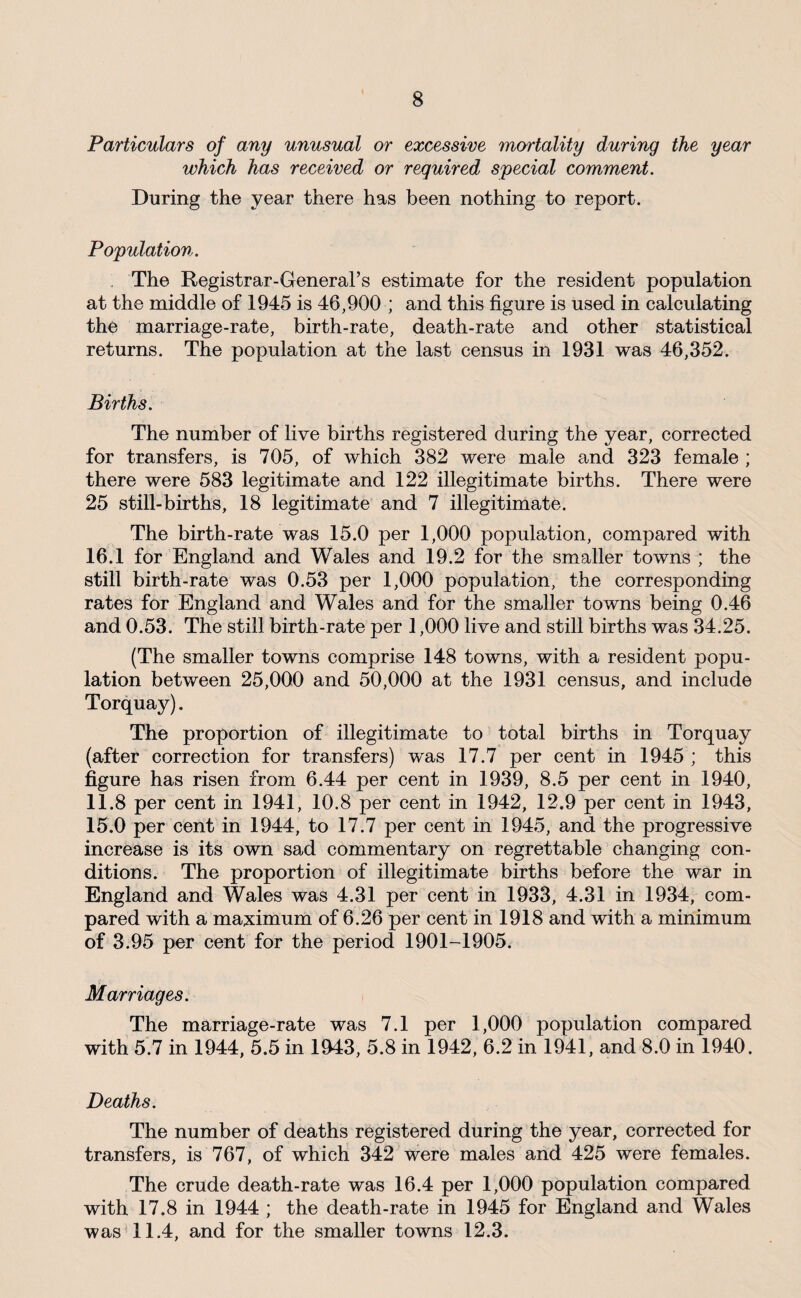 Particulars of any unusual or excessive mortality during the year which has received or required special comment. During the year there has been nothing to report. Population. . The Registrar-General’s estimate for the resident population at the middle of 1945 is 46,900 ; and this figure is used in calculating the marriage-rate, birth-rate, death-rate and other statistical returns. The population at the last census in 1931 was 46,352. Births. The number of live births registered during the year, corrected for transfers, is 705, of which 382 were male and 323 female ; there were 583 legitimate and 122 illegitimate births. There were 25 still-births, 18 legitimate and 7 illegitimate. The birth-rate was 15.0 per 1,000 population, compared with 16.1 for England and Wales and 19.2 for the smaller towns ; the still birth-rate was 0.53 per 1,000 population, the corresponding rates for England and Wales and for the smaller towns being 0.46 and 0.53. The still birth-rate per 1,000 live and still births was 34.25. (The smaller towns comprise 148 towns, with a resident popu¬ lation between 25,000 and 50,000 at the 1931 census, and include Torquay). The proportion of illegitimate to total births in Torquay (after correction for transfers) was 17.7 per cent in 1945 ; this figure has risen from 6.44 per cent in 1939, 8.5 per cent in 1940, 11.8 per cent in 1941, 10.8 per cent in 1942, 12.9 per cent in 1943, 15.0 per cent in 1944, to 17.7 per cent in 1945, and the progressive increase is its own sad commentary on regrettable changing con¬ ditions. The proportion of illegitimate births before the war in England and Wales was 4.31 per cent in 1933, 4.31 in 1934, com¬ pared with a ma;ximum of 6.26 per cent in 1918 and with a minimum of 3.95 per cent for the period 1901-1905. Marriages. The marriage-rate was 7.1 per 1,000 population compared with 5.7 in 1944, 5.5 in 1043, 5.8 in 1942, 6.2 in 1941, and 8.0 in 1940. Deaths. The number of deaths registered during the year, corrected for transfers, is 767, of which 342 were males and 425 were females. The crude death-rate was 16.4 per 1,000 population compared with 17.8 in 1944 ; the death-rate in 1945 for England and Wales was 11.4, and for the smaller towns 12.3.