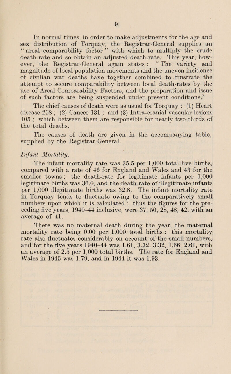 In normal times, in order to make adjustments for the age and sex distribution of Torquay, the Registrar-General supplies an “ areal comparability factor ” with which to multiply the crude death-rate and so obtain an adjusted death-rate. This year, how¬ ever, the Registrar-General again states : “ The variety and magnitude of local population movements and the uneven incidence of civilian war deaths have together combined to frustrate the attempt to secure comparability between local death-rates by the use of Areal Comparability Factors, and the preparation and issue of such factors are being suspended under present conditions.” The chief causes of death were as usual for Torquay : (1) Heart disease 258 ; (2) Cancer 131 ; and (3) Intra-cranial vascular lesions 105 ; which between them are responsible for nearly two-thirds of the total deaths. The causes of death are given in the accompanying table, supplied by the Registrar-General. Infant Mortality. The infant mortality rate was 35.5 per 1,000 total live births, compared with a rate of 46 for England and Wales and 43 for the smaller towns ; the death-rate for legitimate infants per 1,000 legitimate births was 36.0, and the death-rate of illegitimate infants per 1,000 illegitimate births was 32.8. The infant mortality rate in Torquay tends to fluctuate owing to the comparatively small numbers upon which it is calculated : thus the flgures for the pre¬ ceding five years, 1940-44 inclusive, were 37, 50, 28, 48, 42, with an average of 41. There was no maternal death during the year, the maternal mortality rate being 0.00 per 1,000 total births : this mortality rate also fluctuates considerably on account of the small numbers, and for the five years 1940-44 was 1.61, 3.32, 3.32, 1.66, 2.61, with an average of 2.5 per 1,000 total births. The rate for England and Wales in 1945 was 1.79, and in 1944 it was 1.93.