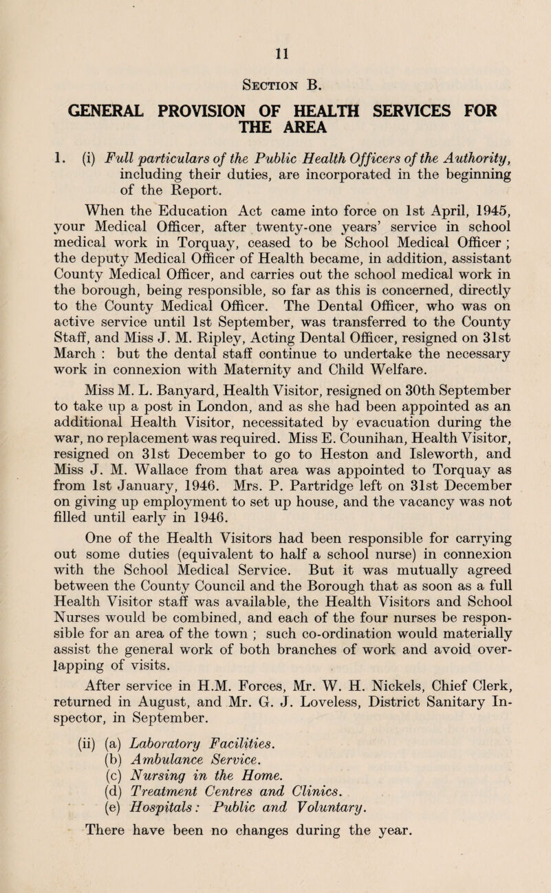 Section B. GENERAL PROVISION OF HEALTH SERVICES FOR THE AREA 1. (i) Full particulars of the Public Health Officers of the Authority, including their duties, are incorporated in the beginning of the Report. When the Education Act came into force on 1st April, 1945, your Medical Officer, after twenty-one years’ service in school medical work in Torquay, ceased to be School Medical Officer ; the deputy Medical Officer of Health became, in addition, assistant County Medical Officer, and carries out the school medical work in the borough, being responsible, so far as this is concerned, directly to the County Medical Officer. The Dental Officer, who was on active service until 1st September, was transferred to the County Staff, and Miss J. M. Ripley, Acting Dental Officer, resigned on 31st March : but the dental staff continue to undertake the necessary work in connexion with Maternity and Child Welfare. Miss M. L. Banyard, Health Visitor, resigned on 30th September to take up a post in London, and as she had been appointed as an additional Health Visitor, necessitated by evacuation during the war, no replacement was required. Miss E. Counihan, Health Visitor, resigned on 31st December to go to Heston and Isleworth, and Miss J. M. Wallace from that area was appointed to Torquay as from 1st January, 1946. Mrs. P. Partridge left on 31st December on giving up employment to set up house, and the vacancy was not filled until early in 1946. One of the Health Visitors had been responsible for carrying out some duties (equivalent to half a school nurse) in connexion with the School Medical Service. But it was mutually agreed between the County Council and the Borough that as soon as a full Health Visitor staff was available, the Health Visitors and School Nurses would be combined, and each of the four nurses be respon¬ sible for an area of the town ; such co-ordination would materially assist the general work of both branches of work and avoid over¬ lapping of visits. After service in H.M. Forces, Mr. W. H. Nickels, Chief Clerk, returned in August, and Mr. G. J. Loveless, District Sanitary In¬ spector, in September. (ii) (a) Laboratory Facilities. (b) Ambulance Service. (c) Nursing in the Home. (d) Treatment Centres and Clinics. ■ ■ (e) Hospitals: Public and Voluntary. There have been no changes during the year.