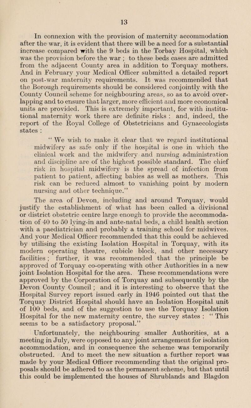 In connexion with the provision of maternity accommodation after the war, it is evident that there will be a need for a substantial increase compared with the 9 beds in the Torbay Hospital, which was the provision before the war ; to these beds cases are admitted from the adjacent County area in addition to Torquay mothers. And in February your Medical Officer submitted a detailed report on post-v/ar maternity requirements. It was recommended that the Borough requirements should be considered conjointly with the County Council scheme for neighbouring areas, so as to avoid over¬ lapping and to ensure that larger, more efficient and more economical units are provided. This is extremely important, for with institu¬ tional maternity work there are definite risks : and, indeed, the report of the Boj^al College of Obstetricians and Gynaecologists states : , “We wish to make it clear that we regard institutional midwifery as safe only if the hospital is one in which the clinical work and the midwifery and nursing administra,tion and discipline are of the highest possible standard. The chief risk in hospital midwifery is the spread of infection from patient to patient, afiecting babies as well as mothers. This risk can be reduced almost to vanishing point by modern nursing and other technique.” The area of Devon, including and around Torquay, would justify the establishment of what has been called a divisional or district obstetric centre large enongh to provide the accommoda¬ tion of 40 to 50 lying-in and ante-natal beds, a child health section with a paediatrician and probably a training school for midwives. And your Medical Officer recommended that this could be achieved by utilising the existing Isolation Hospital in Torquay, with its modern operating theatre, cubicle block, and other necessary facilities ; further, it was recommended that the principle be approved of Torquay co-operating with other Authorities in a new joint Isolation Hospital for the area. These recommendations were approved by the Corporation of Torquay and subsequently by the Devon County Council; and it is interesting to observe that the Hospital Survey report issued early in 1946 pointed out that the Torquay District Hospital should have an Isolation Hospital unit of 100 beds, and of the suggestion to use the Torquay Isolation Hospital for the new maternity centre, the survey states ; “ This seems to be a satisfactory proposal.” Unfortunately, the neighbouring smaller Authorities, at a meeting in July, were opposed to any joint arrangement for isolation accommodation, and in consequence the scheme was temporarily obstructed. And to meet the new situation a further report was made by your Medical Officer recommending that the original pro¬ posals should be adhered to as the permanent scheme, but that until this could be implemented the houses of Shrublands and Blagdon