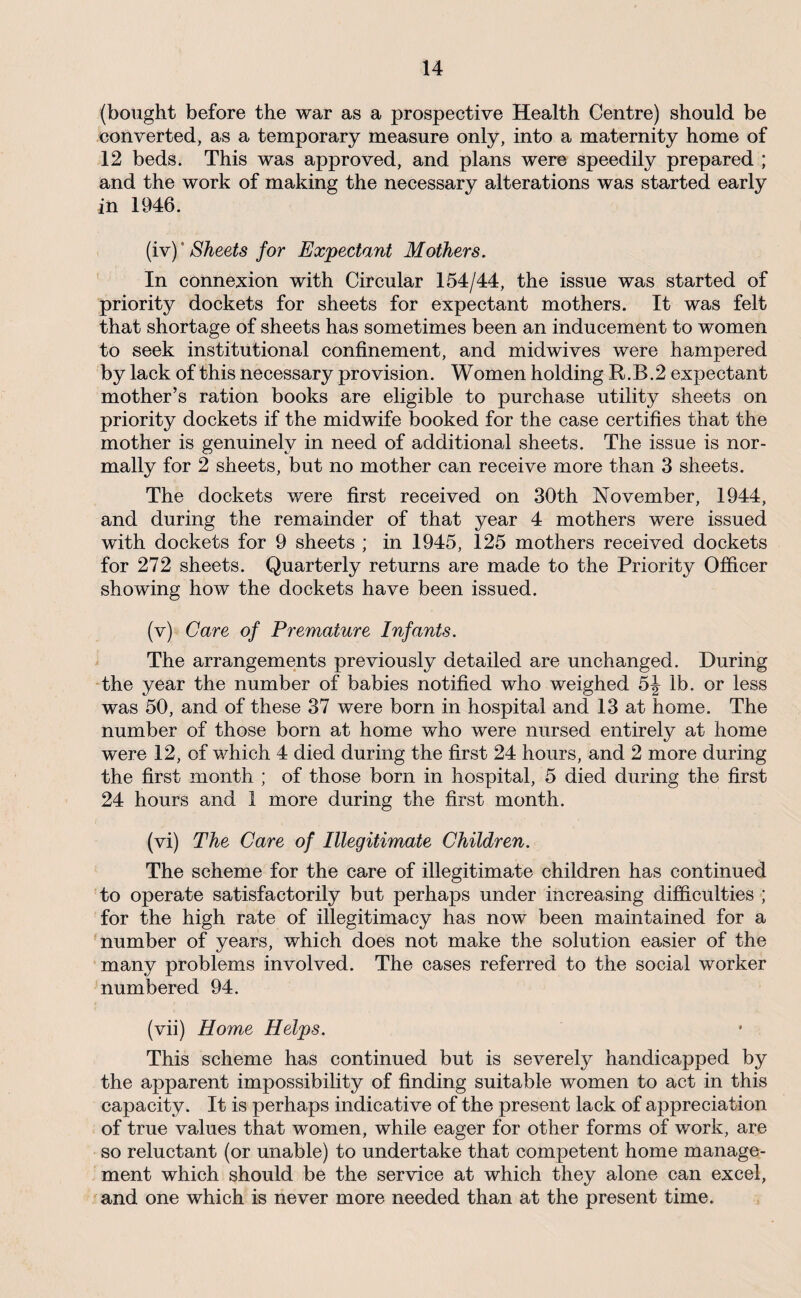 (bought before the war as a prospective Health Centre) should be converted, as a temporary measure only, into a maternity home of 12 beds. This was approved, and plans were speedily prepared ; and the work of making the necessary alterations was started early in 1946. {iy)'Sheets for Expectant Mothers. In connexion with Circular 154/44, the issue was started of priority dockets for sheets for expectant mothers. It was felt that shortage of sheets has sometimes been an inducement to women to seek institutional confinement, and midwives were hampered by lack of this necessary provision. Women holding R.B.2 expectant mother’s ration books are eligible to purchase utility sheets on priority dockets if the midwife booked for the case certifies that the mother is genuinely in need of additional sheets. The issue is nor¬ mally for 2 sheets, but no mother can receive more than 3 sheets. The dockets were first received on 30th November, 1944, and during the remainder of that year 4 mothers were issued with dockets for 9 sheets ; in 1945, 125 mothers received dockets for 272 sheets. Quarterly returns are made to the Priority Officer showing how the dockets have been issued. (v) Care of Premature Infants. The arrangements previously detailed are unchanged. During -the year the number of babies notified who weighed 5J lb. or less was 50, and of these 37 were born in hospital and 13 at home. The number of those born at home who were nursed entirely at home were 12, of which 4 died during the first 24 hours, and 2 more during the first month ; of those born in hospital, 5 died during the first 24 hours and 1 more during the first month. (vi) The Care of Illegitimate Children. The scheme for the care of illegitimate children has continued to operate satisfactorily but perhaps under increasing difficulties ; for the high rate of illegitimacy has now been maintained for a number of years, which does not make the solution easier of the many problems involved. The cases referred to the social worker numbered 94. (vii) Home Helps. This scheme has continued but is severely handicapped by the apparent impossibility of finding suitable women to act in this capacity. It is perhaps indicative of the present lack of appreciation of true values that women, while eager for other forms of work, are so reluctant (or unable) to undertake that competent home manage¬ ment which should be the service at which they alone can excel, and one which is never more needed than at the present time.
