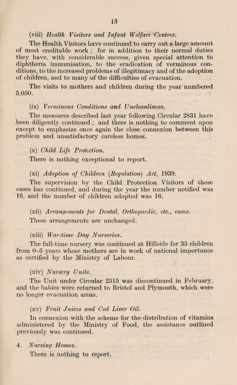 (viii) Health Visitors and Infant Welfare Centres. The Health Visitors have continued to carry out a large amount of most creditable work ; for in addition to their normal duties they have, with considerable success, given special attention to diphtheria immunisation, to the eradication of verminous con¬ ditions, to the increased problems of illegitimacy and of the adoption of children, and to many of the difficulties of evacuation. The visits to mothers and children during the year numbered 5,050. (ix) Verminous Conditions and Uncleanliness. The measures described last year following Circular 2831 have been diligently continued ; and there is nothing to comment upon except to emphasize once again the close connexion between this problem and unsatisfactory careless homes. (x) Child Life Protection. There is nothing exceptional to report. (xi) Adoption of Children [Regulation) Act, 1939. The supervision by the Child Protection Visitors of these cases has continued, and during the year the number notified was 16, and the number of children adopted was 16. (xii) Arrangements for Dental, Orthopaedic, etc., cases. These arrangements are unchanged. (xiii) War-time Day Nurseries. The full-time nursery was continued at Hillside for 35 children from 0-5 years whose mothers are in work of national importance as certified by the Ministry of Labour. (xiv) Nursery Units. The Unit under Circular 2515 was discontinued in February, and the babies were returned to Bristol and Plymouth, which were no longer evacuation areas. (xv) Fruit Juices and Cod Liver Oil. In connexion with the scheme for the distribution of vitamins administered by the Ministry of Food, the assistance outlined previously was continued. 4. Nursing Homes. There is nothing to report.