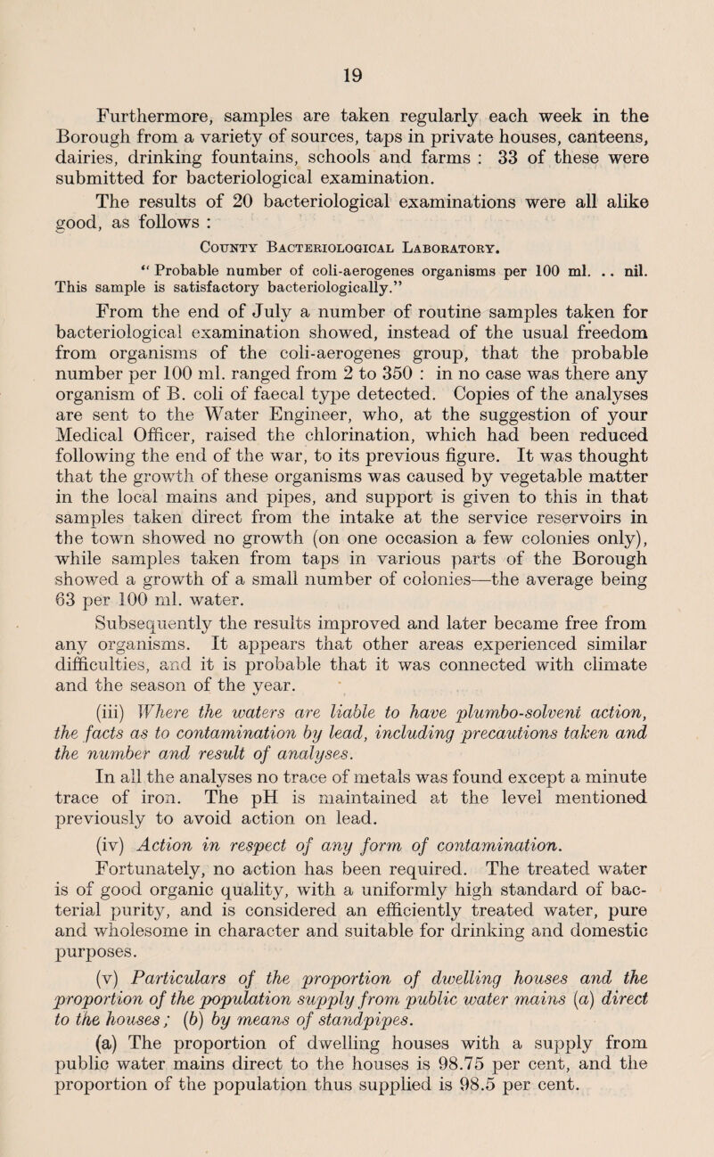 Furthermore, samples are taken regularly each week in the Borough from a variety of sources, taps in private houses, canteens, dairies, drinking fountains, schools and farms : 33 of these were submitted for bacteriological examination. The results of 20 bacteriological examinations were all alike good, as follows : County Bacteriological Laboratory. “ Probable number of coli-aerogenes organisms per 100 ml. .. nil. This sample is satisfactory bacteriologically.” From the end of July a number of routine samples taken for bacteriological examination showed, instead of the usual freedom from organisms of the coli-aerogenes group, that the probable number per 100 ml. ranged from 2 to 350 : in no case was there any organism of B. coli of faecal type detected. Copies of the analyses are sent to the Water Engineer, who, at the suggestion of your Medical Officer, raised the chlorination, which had been reduced following the end of the war, to its previous figure. It was thought that the growth of these organisms was caused by vegetable matter in the local mains and pipes, and support is given to this in that samples taken direct from the intake at the service reservoirs in the town showed no growth (on one occasion a few colonies only), while samples taken from taps in various parts of the Borough showed a growth of a small number of colonies—-the average being 63 per 100 ml. water. Subsequently the results improved and later became free from any organisms. It appears that other areas experienced similar difficulties, and it is probable that it was connected with climate and the season of the year. (hi) Where the waters are liable to have plumbo-solvent action, the facts as to contamination by lead, including precautions taken and the number and result of analyses. In all the analyses no trace of metals was found except a minute trace of iron. The pH is maintained at the level mentioned previously to avoid action on lead. (iv) Action in respect of any form of contamination. Fortunately, no action has been required. The treated water is of good organic quality, with a uniformly high standard of bac¬ terial purity, and is considered an efficiently treated water, pure and wholesome in character and suitable for drinking and domestic purposes. (v) Particulars of the proportion of dwelling houses and the proportion of the population supply from public water mains (a) direct to the houses ; (6) by means of standpipes. (a) The proportion of dwelling houses with a supply from public water mains direct to the houses is 98.75 per cent, and the proportion of the population thus supplied is 98.5 per cent.