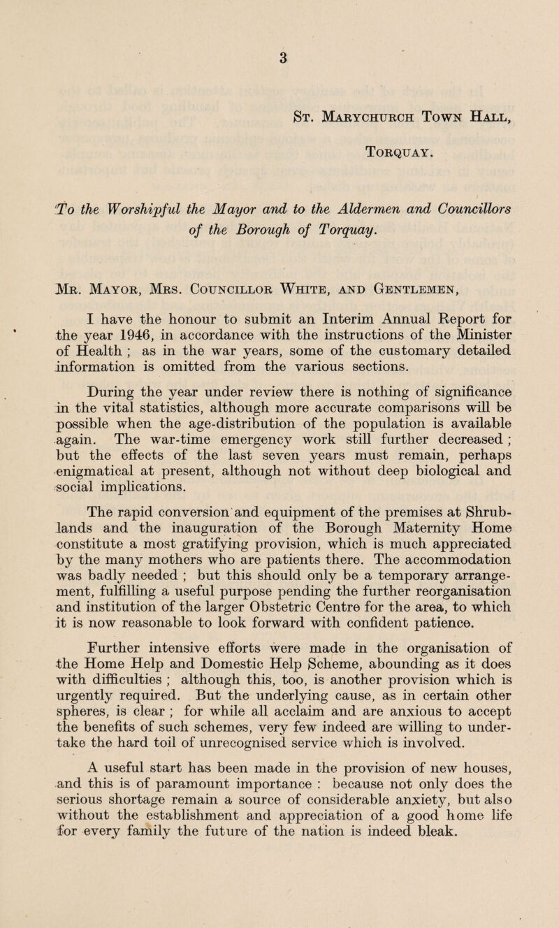 St. Marychurch Town Hall, Torquay. To the Worshipful the Mayor and to the Aldermen and Councillors of the Borough of Torquay. Mr. Mayor, Mrs. Councillor White, and Gentlemen, I have the honour to submit an Interim Annual Report for the year 1946, in accordance with the instructions of the Minister of Health ; as in the war years, some of the customary detailed information is omitted from the various sections. During the year under review there is nothing of significance in the vital statistics, although more accurate comparisons will be possible when the age-distribution of the population is available again. The war-time emergency work still further decreased ; but the effects of the last seven years must remain, perhaps enigmatical at present, although not without deep biological and social implications. The rapid conversion and equipment of the premises at Shrub- lands and the inauguration of the Borough Maternity Home constitute a most gratifying provision, which is much appreciated by the many mothers who are patients there. The accommodation was badly needed ; but this should only be a temporary arrange¬ ment, fulfilling a useful purpose pending the further reorganisation and institution of the larger Obstetric Centre for the area, to which it is now reasonable to look forward with confident patience. Further intensive efforts were made in the organisation of the Home Help and Domestic Help Scheme, abounding as it does with difficulties ; although this, too, is another provision which is urgently required. But the underlying cause, as in certain other spheres, is clear ; for while all acclaim and are anxious to accept the benefits of such schemes, very few indeed are willing to under¬ take the hard toil of unrecognised service which is involved. A useful start has been made in the provision of new houses, and this is of paramount importance : because not only does the serious shortage remain a source of considerable anxiety, but also without the establishment and appreciation of a good home life fior every family the future of the nation is indeed bleak.
