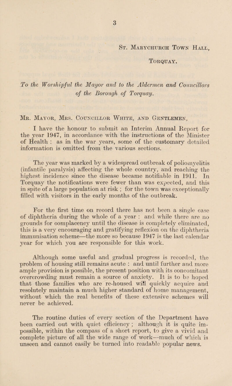 St. Marychurch Town Hall, Torquay. To the Worshipful the Mayor and to the Aldermen and Councillors of the Borough of Torquay. Mr. Mayor, Mrs. Councillor White, and Gentlemen, I have the honour to submit an Interim Annual Report for the year 1947, in accordance with the instructions of the Minister of Health : as in the war years, some of the customary detailed information is omitted from the various sections. The year was marked by a widespread outbreak of poliomyelitis (infantile paralysis) affecting the whole country, and reaching the highest incidence since the disease became notifiable in 1911. In Torquay the notifications were fewer than was expected, and this in spite of a large population at risk ; for the town was exceptionally filled with visitors in the early months of the outbreak. For the first time on record there has not been a single case of diphtheria during the whole of a year : and while there are no grounds for complacency until the disease is completely eliminated, this is a very encouraging and gratifying reflexion on the diphtheria immunisation scheme—the more so because 1947 is the last calendar year for which you are responsible for this work. Although some useful and gradual progress is recorded, the problem of housing still remains acute : and until further and more ample provision is possible, the present position with its concomitant overcrowding must remain a source of anxiety. It is to be hoped that those families who are re-housed will quickly acquire and resolutely maintain a much higher standard of home management, without which the real benefits of these extensive schemes will never be achieved. The routine duties of every section of the Department have been carried out with quiet efficiency ; although it is quite im¬ possible, within the compass of a short report, to give a vivid and complete picture of all the wide range of work—much of which is unseen and cannot easily be turned into readable popular news.