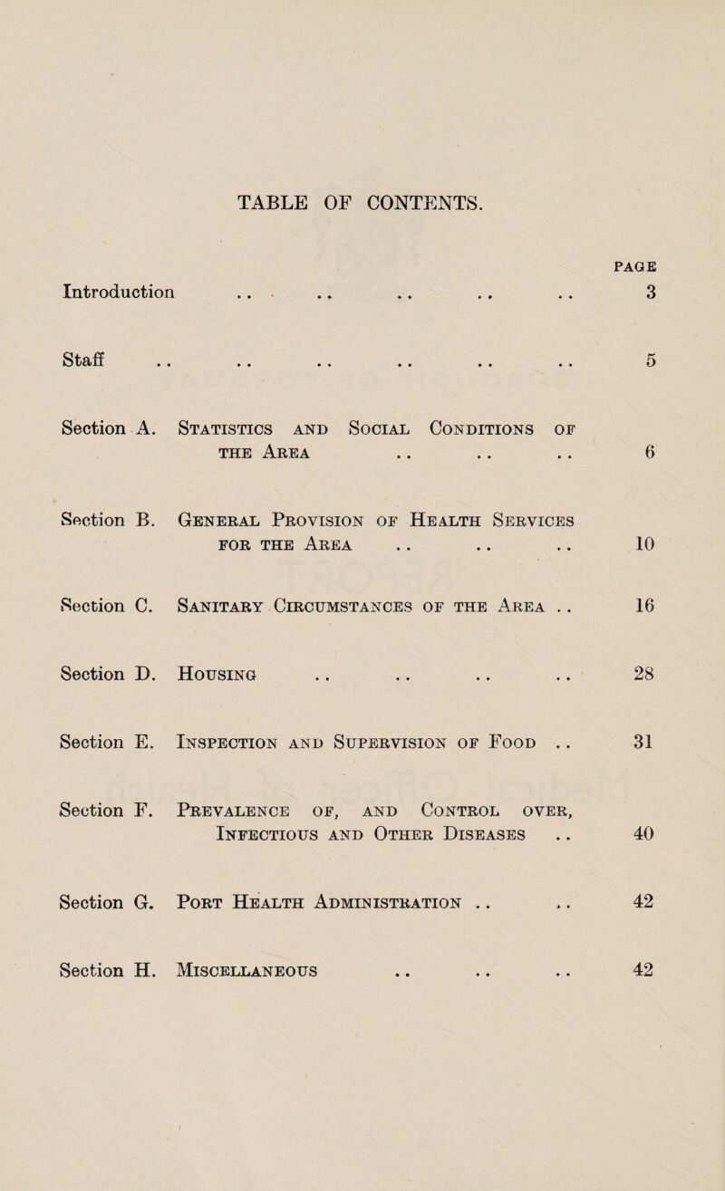 TABLE OF CONTENTS. PAGE Introduction .. .. .. ., .. 3 StSlii •• «• •« a * . . .a 5 Section A. Statistics and Social Conditions of the Area .. .. .. 6 Section B. General Provision of Health Services for the Area .. .. .. 10 Section C. Sanitary Circumstances of the Area .. 16 Section D. Housing .. .. .. .. 28 Section E. Inspection and Supervision of Food .. 31 Section F. Prevalence of, and Control over, Infectious and Other Diseases .. 40 Section G. Port Health Administration .. ,. 42 Section H. Miscellaneous .. .. .. 42 l