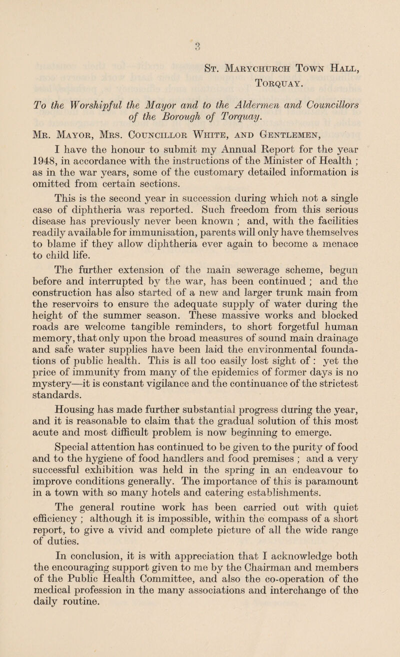 St. Marychurch Town Hall, Torquay. To the Worshipful the Mayor and to the Aldermen and Councillors of the Borough of Torquay. Mr. Mayor, Mrs. Councillor White, and Gentlemen, I have the honour to submit my Annual Report for the year 1948, in accordance with the instructions of the Minister of Health ; as in the war years, some of the customary detailed information is omitted from certain sections. This is the second year in succession during which not a single case of diphtheria was reported. Such freedom from this serious disease has previously never been known ; and, with the facilities readily available for immunisation, parents will only have themselves to blame if they allow diphtheria ever again to become a menace to child life. The further extension of the main sewerage scheme, begun before and interrupted by the war, has been continued ; and the construction has also started of a new and larger trunk main from the reservoirs to ensure the adequate supply of water during the height of the summer season. These massive works and blocked roads are welcome tangible reminders, to short forgetful human memory, that only upon the broad measures of sound main drainage and safe water supplies have been laid the environmental founda¬ tions of public health. This is all too easily lost sight of: yet the price of immunity from many of the epidemics of former days is no mystery—it is constant vigilance and the continuance of the strictest standards. Housing has made further substantial progress during the year, and it is reasonable to claim that the gradual solution of this most acute and most difficult problem is now beginning to emerge. Special attention has continued to be given to the purity of food and to the hygiene of food handlers and food premises ; and a very successful exhibition was held in the spring in an endeavour to improve conditions generally. The importance of this is paramount in a town with so many hotels and catering establishments. The general routine work has been carried out with quiet efficiency ; although it is impossible, within the compass of a short report, to give a vivid and complete picture of all the wide range of duties. In conclusion, it is with appreciation that I acknowledge both the encouraging support given to me by the Chairman and members of the Public Health Committee, and also the co-operation of the medical profession in the many associations and interchange of the daily routine.