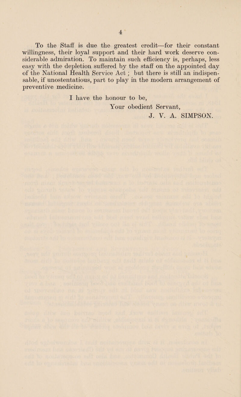 To the Staff is due the greatest credit—for their constant willingness, their loyal support and their hard work deserve con¬ siderable admiration. To maintain such efficiency is, perhaps, less easy with the depletion suffered by the staff on the appointed day of the National Health Service Act; but there is still an indispen¬ sable, if unostentatious, part to play in the modern arrangement of preventive medicine. I have the honour to be, Your obedient Servant, J. V. A. SIMPSON.