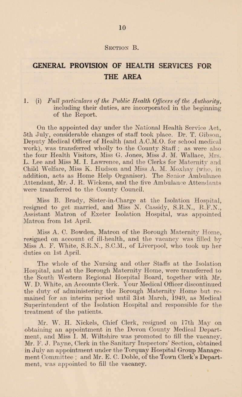 Section B. GENERAL PROVISION OF HEALTH SERVICES FOR THE AREA 1. (i) Full particulars of the Public Health Officers of the Authority, including their duties, are incorporated in the beginning of the Report. On the appointed day under the National Health Service Act, 5th July, considerable changes of staff took place. Dr. T. Gibson,, Deputy Medical Officer of Health (and A.C.M.O. for school medical work), was transferred wholly to the County Staff ; as were also the four Health Visitors, Miss G. Jones, Miss J. M. Wallace, Mrs. L. Lee and Miss M. I. Lawrence, and the Clerks for Maternity and Child Welfare, Miss K. Hudson and Miss A. M. Mo.xhay (who, in addition, acts as Home Help Organiser). The Senior Ambulance Attendant, Mr. J. R. Wickens, and the five Ambulance Attendants were transferred to the County Council. Miss B. Brady, Sister-in-Charge at the Isolation Hospital, resigned to get married, and Miss N. Cassidy, S.R.N., R.F.N., Assistant Matron of Exeter Isolation Hospital, was appointed Matron from 1st April. Miss A. C. Bowden, Matron of the Borough Maternity Home, resigned on account of ill-health, and the vacancy was filled by Miss A. F. White, S.R.N., S.C.M., of Liverpool, who took up her duties on 1st April. The whole of the Nursing and other Staffs at the Isolation Hospital, and at the Borough Maternity Home, were transferred to the South Western Regional Hospital Board, together with Mr. W. D. White, an Accounts Clerk. Your Medical Officer discontinued the duty of administering the Borough Maternity Llome but re¬ mained for an interim period until 31st March, 1949, as Medical Superintendent of the Isolation Hospital and responsible for the treatment of the patients. Mr. W. H. Nickels, Chief Clerk, resigned on 17th May on obtaining an appointment in the Devon County Medical Depart¬ ment, and Miss I. M. Wiltshire was promoted to fill the vacancy. Mr. F. J. Payne, Clerk in the Sanitary Inspectors’ Section, obtained in July an appointment under the Torquay Hospital Group Manage¬ ment Committee ; and Mr. E. C. Doble, of the Town Clerk’s Depart¬ ment, was appointed to fill the vacancy.