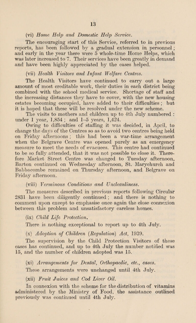 (vi) Home Help and Domestic Help Service. The encouraging start of this Service, referred to in previous reports, has been followed by a gradual extension in personnel; and early in the year there were 5 whole-time Home Helps, which was later increased to 7. Their services have been greatly in demand and have been highly appreciated by the cases helped. (vii) Health Visitors and Infant Welfare Centres. The Health Visitors have continued to carry out a, large amount of most creditable work, their duties in each district being combined with the school medical service. Shortage of staff and the increasing distances they have to cover, with the new housing estates becoming occupied, have added to their difficulties ; but it is hoped that these will be resolved under the new scheme. The visits to mothers and children up to 4th July numbered : under 1 year, 1,854 ; and 1-5 years, 1,424. Owing to difficulties of staffing it was decided, in April, to change the days of the Centres so as to avoid two centres being held on Friday afternoons ; this had been a war-time arrangement when the Belgrave Centre was opened purely as an emergency measure to meet the needs of evacuees. This centre had continued to be so fully attended, that it was not possible to close it. There¬ fore Market Street Centre was changed to Tuesday afternoon, Barton continued on Wednesday afternoon, St. Marychurch and Babbacombe remained on Thursday afternoon, and Belgrave on Friday afternoon. (viii) Verminous Conditions and Uncleanliness. The measures described in previous reports following Circular 2831 have been diligently continued ; and there is nothing to comment upon except to emphasise once again the close connexion between this problem and unsatisfactory careless homes. (ix) Child Life Protection. There is nothing exceptional to report up to 4th July. (x) Adoption of Children (Regulation) Act, 1939. The supervision by the Child Protection Visitors of these cases has continued, and up to 4th July the number notified was 15, and the number of children adopted was 15. (xi) Arrangements for Dental, Orthopaedic, etc., cases. These arrangements were unchanged until 4th July. (xii) Fruit Juices and Cod Liver Oil. In connexion with the scheme for the distribution of vitamins administered by the Ministry of Food, the assistance outlined previously was continued until 4th July.
