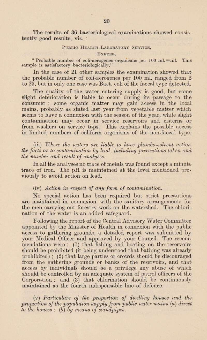 The results of 36 bacteriological examinations showed consis¬ tently good results, viz. : Public Health Laboratory Service, Exeter. “Probable number of coli-aerogenes organisms per 100 ml.—nil. This sample is satisfactory bacteriologically.” In the case of 21 other samples the examination showed that the probable number of coli-aerogenes per 100 ml. ranged from 2 to 25, but in only one case was Bact. coli of the faecal type detected. The quality of the water entering supply is good, but some slight deterioration is liable to occur during its passage to the consumer : some organic matter may gain access in the local mains, probably as stated last year from vegetable matter which seems to have a connexion with the season of the year, while slight contamination may occur in service reservoirs and cisterns or from washers on service taps. This explains the possible access in limited numbers of coliform organisms of the non-faecal type. (iii) Where the waters are liable to have plumbo-solvent action the facts as to contamination by lead, including precautions taken and the number and result of analyses. In all the analyses no trace of metals was found except a minute trace of iron. The pH is maintained at the level mentioned pre¬ viously to avoid action on lead. (iv) Action in respect of any form of contamination. No special action has been required but strict precautions are maintained in connexion with the sanitary arrangements for the men carrying out forestry work on the watershed. The chlori¬ nation of the water is an added safeguard. Following the report of the Central Advisory Water Committee appointed by the Minister of Health in connexion with the public access to gathering grounds, a detailed report was submitted by your Medical Officer and approved by your Council. The recom¬ mendations were : (1) that fishing and boating on the reservoirs should be prohibited (it being understood that bathing was already prohibited) ; (2) that large parties or crowds should be discouraged from the gathering grounds or banks of the reservoirs, and that access by individuals should be a privilege any abuse of which should be controlled by an adequate system of patrol officers of the Corporation ; and (3) that chlorination should be continuously maintained as the fourth indispensable line of defence. (v) Particulars of the proportion of dwelling houses and the proportion of the population supply from public water mains (a) direct to the houses ; (b) by means of standpipes.