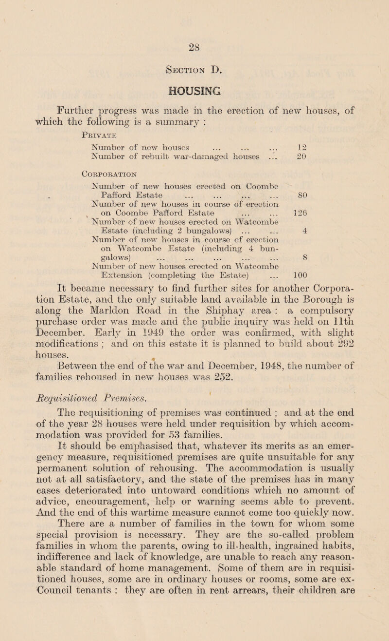 Section D. HOUSING Further progress was made in the erection of new houses, of which the following is a summary : Private Number of new houses ... ... ... 12 Number of rebuilt war-damaged houses ... 20 Corporation Number of new houses erected on Coombe Pafford Estate ... ... ... ... 80 Number of new houses in course of erection on Coombe Pafford Estate ... ... 126 Number of new houses erected on Watcombe Estate (including 2 bungalows) ... ... 4 Number of new houses in course of erection on Watcombe Estate (including 4 bun¬ galows) ... ... ... ... ... 8 Number of new houses erected on Watcombe Extension (completing the Estate) ... 100 It became necessary to find further sites for another Corpora¬ tion Estate, and the only suitable land available in the Borough is along the Marldon Road in the Shiphay area : a compulsory purchase order was made and the public inquiry was held on 11th December. Early in 1949 the order was confirmed, with slight modifications ; and on this estate it is planned to build about 292 houses. Between the end of the war and December, 1948, the number of families rehoused in new houses was 252. Requisitioned Premises. The requisitioning of premises was continued ; and at the end of the year 28 houses were held under requisition by v/hich accom¬ modation was provided for 53 families. It should be emphasised that, whatever its merits as an emer¬ gency measure, requisitioned premises are quite unsuitable for any permanent solution of rehousing. The accommodation is usually not at all satisfactory, and the state of the premises has in many cases deteriorated into untoward conditions which no amount of advice, encouragement, help or warning seems able to prevent. And the end of this wartime measure cannot come too quickly now. There are a number of families in the town for whom some special provision is necessary. They are the so-called problem families in whom the parents, owing to ill-health, ingrained habits, indifference and lack of knowledge, are unable to reach any reason¬ able standard of home management. Some of them are in requisi¬ tioned houses, some are in ordinary houses or rooms, some are ex- Council tenants : they are often in rent arrears, their children are