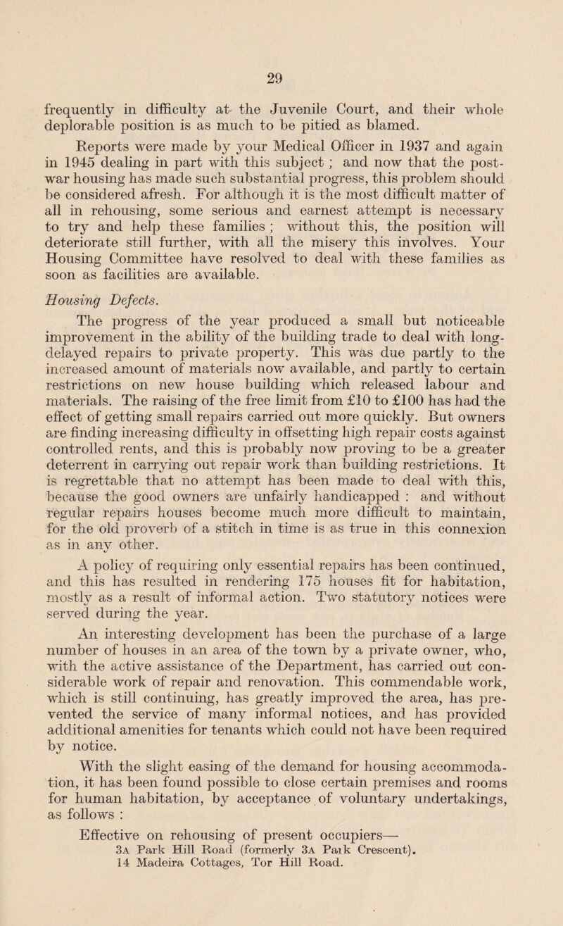 frequently in difficulty at the Juvenile Court, and their whole deplorable position is as much to be pitied as blamed. Reports were made by your Medical Officer in 1937 and again in 1945 dealing in part with this subject ; and now that the post¬ war housing has made such substantial progress, this problem should be considered afresh. For although it is the most difficult matter of all in rehousing, some serious and earnest attempt is necessary to try and help these families ; without this, the position will deteriorate still further, with all the misery this involves. Your Housing Committee have resolved to deal with these families as soon as facilities are available. Housing Defects. The progress of the year produced a small but noticeable improvement in the ability of the building trade to deal with long- delayed repairs to private property. This was due partly to the increased amount of materials now available, and partly to certain restrictions on new house building which released labour and materials. The raising of the free limit from £10 to £100 has had the effect of getting small repairs carried out more quickly. But owners are finding increasing difficulty in offsetting high repair costs against controlled rents, and this is probably now proving to be a greater deterrent in carrying out repair work than building restrictions. It is regrettable that no attempt has been made to deal with this, because the good owners are unfairly handicapped : and without regular repairs houses become much more difficult to maintain, for the old proverb of a stitch in time is as true in this connexion as in anv other. A policy of requiring only essential repairs has been continued, and this has resulted in rendering 175 houses fit for habitation, mostly as a result of informal action. Two statutory notices were served during the year. An interesting development has been the purchase of a large number of houses in an area of the town by a private owner, who, with the active assistance of the Department, has carried out con¬ siderable work of repair and renovation. This commendable work, which is still continuing, has greatly improved the area, has pre¬ vented the service of many informal notices, and has provided additional amenities for tenants which could not have been required by notice. With the slight easing of the demand for housing accommoda¬ tion, it has been found possible to close certain premises and rooms for human habitation, by acceptance of voluntary undertakings, as follows : Effective on rehousing of present occupiers—• 3a Park Hill Road (formerly 3a Paik Crescent). 14 Madeira Cottages, Tor Hill Road.