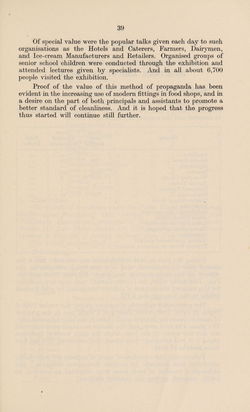 Of special value were the popular talks given each day to such organisations as the Hotels and Caterers, Farmers, Dairymen, and Ice-cream Manufacturers and Retailers. Organised groups of senior school children were conducted through the exhibition and attended lectures given by specialists. And in all about 6,700 people visited the exhibition. Proof of the value of this method of propaganda has been evident in the increasing use of modern fittings in food shops, and in a desire on the part of both principals and assistants to promote a better standard of cleanliness. And it is hoped that the progress thus started will continue still further.