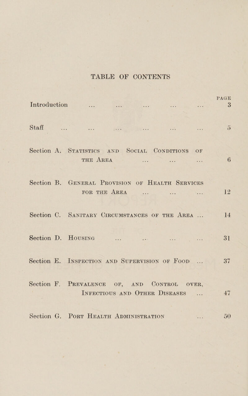 TABLE OF CONTENTS PAGE Introduction ... ... ... ... ... 3 Staff ... ... ... ... ... ... 5 Section A. Statistics and Social Conditions of the Area ... ... ... 6 Section B. General Provision of Health Services for the Area ... ... ... 12 Section C. Sanitary Circumstances of the Area ... 14 Section D. Housing ... ... ... ... 31 Section E. Inspection and Supervision of Food ... 37 Section F. Prevalence of, and Control over, Infectious and Other Diseases ... 47 Section G. Port Health Administration ... 50