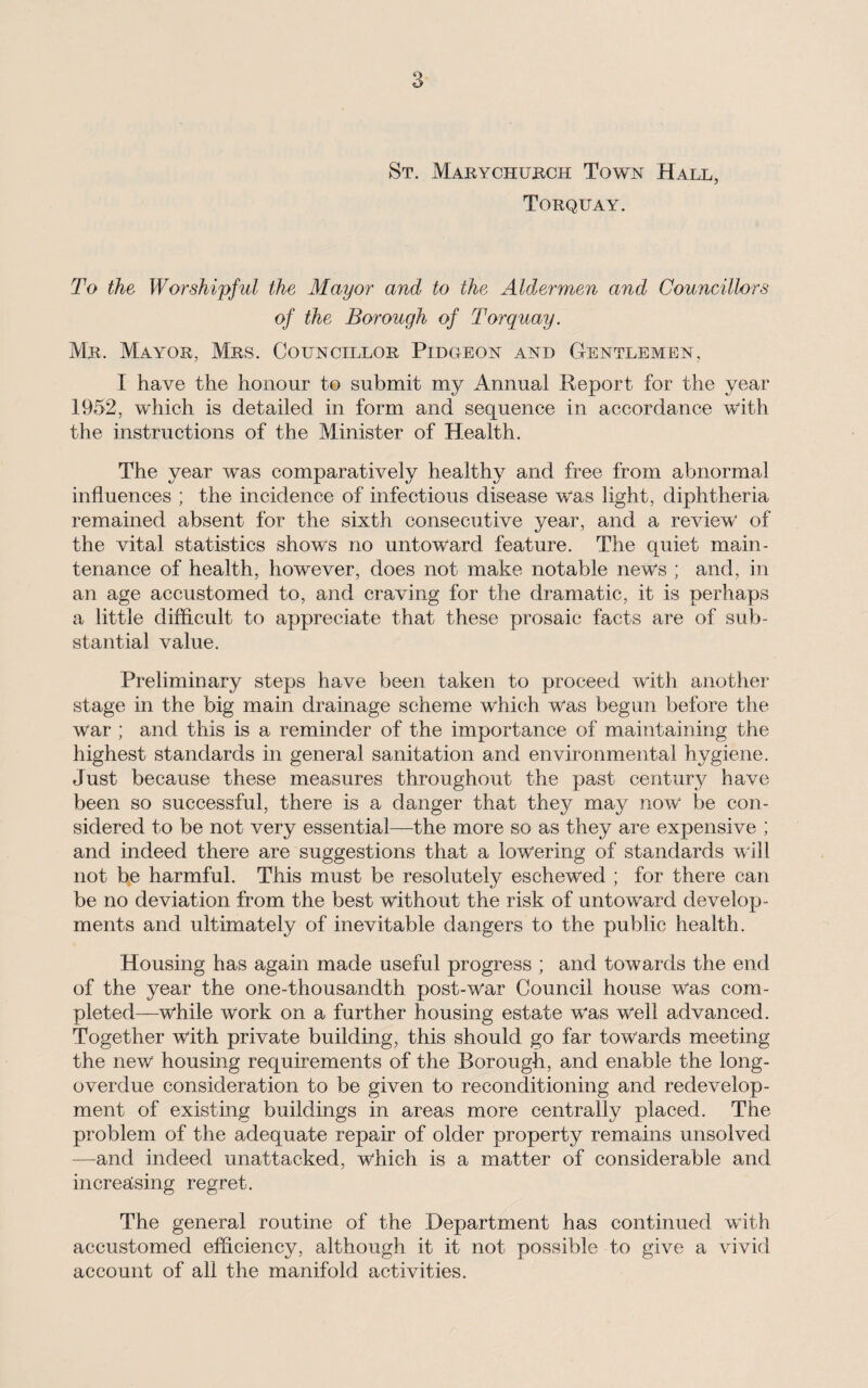 St. Marychurch Town Hall, Torquay. To the Worshipful the Mayor and to the Aldermen and Councillors of the Borough of Torquay. Mr. Mayor, Mrs. Councillor Pidgeon and Gentlemen, I have the honour to submit my Annual Report for the year 1952, which is detailed in form and sequence in accordance with the instructions of the Minister of Health. The year was comparatively healthy and free from abnormal influences ; the incidence of infectious disease was light, diphtheria remained absent for the sixth consecutive year, and a review of the vital statistics shows no untoward feature. The quiet main¬ tenance of health, however, does not make notable news ; and, in an age accustomed to, and craving for the dramatic, it is perhaps a little difficult to appreciate that these prosaic facts are of sub¬ stantial value. Preliminary steps have been taken to proceed with another stage in the big main drainage scheme which was begun before the war ; and this is a reminder of the importance of maintaining the highest standards in general sanitation and environmental hygiene. Just because these measures throughout the past century have been so successful, there is a danger that they may now be con¬ sidered to be not very essential—the more so as they are expensive ; and indeed there are suggestions that a lowering of standards will not be harmful. This must be resolutely eschewed ; for there can be no deviation from the best without the risk of untoward develop¬ ments and ultimately of inevitable dangers to the public health. Housing has again made useful progress ; and towards the end of the year the one-thousandth post-war Council house was com¬ pleted—while work on a further housing estate was well advanced. Together with private building, this should go far towards meeting the new housing requirements of the Borough, and enable the long- overdue consideration to be given to reconditioning and redevelop¬ ment of existing buildings in areas more centrally placed. The problem of the adequate repair of older property remains unsolved —and indeed unattacked, which is a matter of considerable and increasing regret. The general routine of the Department has continued with accustomed efficiency, although it it not possible to give a vivid account of all the manifold activities.