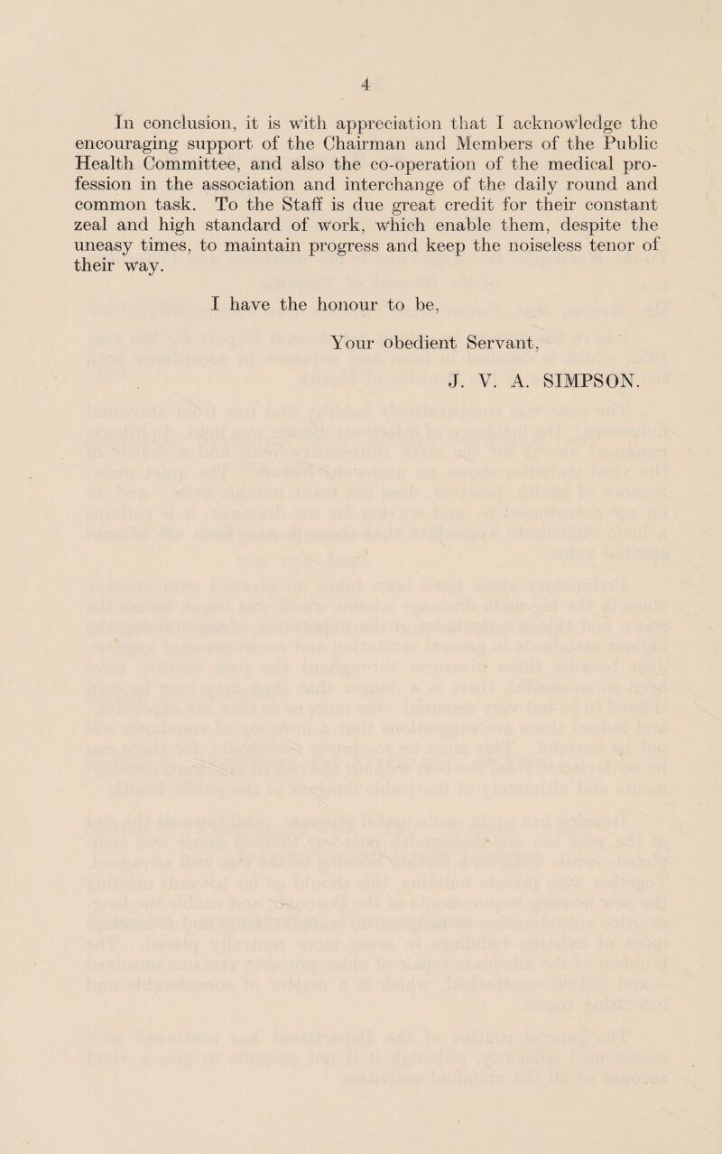 In conclusion, it is with appreciation that I acknowledge the encouraging support of the Chairman and Members of the Public Health Committee, and also the co-operation of the medical pro¬ fession in the association and interchange of the daily round and common task. To the Staff is due great credit for their constant zeal and high standard of work, which enable them, despite the uneasy times, to maintain progress and keep the noiseless tenor of their way. I have the honour to be, Your obedient Servant, J. V. A. SIMPSON.