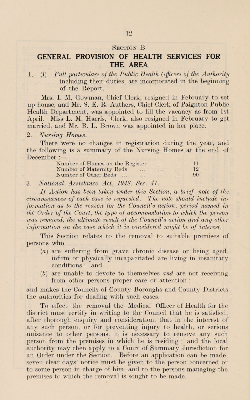 Section B GENERAL PROVISION OF HEALTH SERVICES FOR THE AREA 1. (i) Full 'particulars of the Public Health Officers of the Authority including their duties, are incorporated in the beginning of the Report. Mrs. I. M. Gowman, Chief Clerk, resigned in February to set up house, and Mr. S. E. R. Authers, Chief Clerk of Paignton Public Health Department, was appointed to fill the vacancy as from 1st April. Miss L. M. Harris, Clerk, also resigned in February to get married, and Mr. B. L. Brown was appointed in her place. 2. Nursing Homes. There were no changes in registration during the year, and the following is a summary of the Nursing Homes at the end of December :— Number of Homes on the Register ... ... 11 Number of Maternity Beds ... ... ... 12 Number of Other Beds ... ... ... ... 90 3. National Assistance Act, 1948, Sec. 47. If Action has been taken under this Section, a brief note of the circumstances of each case is requested. The note should include in¬ formation as to the reason for the Council's action, period named in the Order of the Court, the type of accommodation to which the person was removed, the ultimate result of the Council's action and any other information on the case ivhich it is considered might be of interest. This Section relates to the removal to suitable premises of persons who (a) are suffering from grave chronic disease or being aged, infirm or physically incapacitated are living in insanitary conditions : and (b) are unable to devote to themselves and are not receiving from other persons proper care or attention : and makes the Councils of County Boroughs and County Districts the authorities for dealing with such cases. To effect the removal the Medical Officer of Health for the district must certify in writing to the Council that he is satisfied, after thorough enquiry and consideration, that in the interest of airy such person, or for preventing injury to health, or serious nuisance to other persons, it is necessary to remove any such person from the premises in which he is residing ; and the local authority may then apply to a Court of Summary Jurisdiction for an Order under the Section. Before an application can be made, seven clear clays’ notice must be given to the person concerned or to some person in charge of him, and to the persons managing the premises to which the removal is sought to be made.