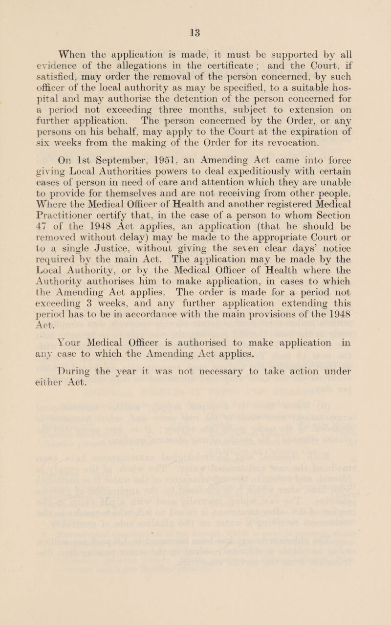 When the application is made, it must be supported by all evidence of the allegations in the certificate ; and the Court, if satisfied, may order the removal of the person concerned, by such officer of the local authority as may be specified, to a suitable hos¬ pital and may authorise the detention of the person concerned for a period not exceeding three months, subject to extension on further application. The person concerned by the Order, or any persons on his behalf, may apply to the Court at the expiration of six weeks from the making of the Order for its revocation. On 1st September, 1951, an Amending Act came into force giving Local Authorities powers to deal expeditiously with certain cases of person in need of care and attention which they are unable to provide for themselves and are not receiving from other people. Where the Medical Officer of Health and another registered Medical Practitioner certify that, in the case of a person to whom Section 47 of the 1948 Act applies, an application (that he should be removed without delay) may be made to the appropriate Court or to a single Justice, without giving the se\en clear days’ notice required by the main x4ct. The application may be made by the Local Authority, or by the Medical Officer of Health where the Authority authorises him to make application, in cases to which the Amending Act applies. The order is made for a period not exceeding 3 weeks, and any further application extending this period has to be in accordance with the main provisions of the 1948 Act. Your Medical Officer is authorised to make application in any case to which the Amending Act applies. During the year it was not necessary to take action under either Act.