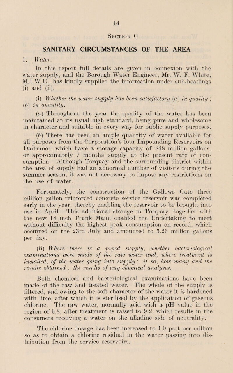 Section C SANITARY CIRCUMSTANCES OF THE AREA 1. Water. In this report full details are given in connexion with the water supply, and the Borough Water Engineer, Mr. W. F. White, M.I.W.E., has kindly supplied the information under sub-headings (i) and (ii). (i) Whether the water supply has been satisfactory (a) in quality ; (6) in quantity. (a) Throughout the year the quality of the water has been maintained at its usual high standard, being pure and wholesome in character and suitable in every way for public suppty purposes. (b) There has been an ample quantity of water available for all purposes from the Corporation’s four Impounding Reservoirs on Dartmoor, which have a storage capacity of 848 million gallons, or approximately 7 months supply at the present rate of con¬ sumption. Although Torquay and the surrounding district within the area of supply had an abnormal number of visitors during the summer season, it was not necessary to impose any restrictions on the use of water. Fortunately, the construction of the Gallows Gate three million gallon reinforced concrete service reservoir was completed early in the year, thereby enabling the reservoir to be brought into use in April. This additional storage in Torquay, together with the new 18 inch Trunk Main, enabled the Undertaking to meet without difficulty the highest peak: consumption on record, which occurred on the 23rd July and amounted to 5.26 million gallons per day. (ii) Where there is a piped supply, whether bacteriological examinations were made of the raw water and, where treatment is installed, of the water going into supply ; if so, how many and the results obtained, ; the results of any chemical analyses. Both chemical and bacteriological examinations have been made of the raw and treated water. The whole of the supply is filtered, and owing to the soft character of the water it is hardened with lime, after which it is sterilised by the application of gaseous chlorine. The raw water, normally acid with a pH value in the region of 6.8, after treatment is raised to 9.2, which results in the consumers receiving a water on the alkaline side of neutrality. The chlorine dosage has been increased to 1.0 part per million so as to obtain a chlorine residual in the water passing into dis¬ tribution from the service reservoirs.