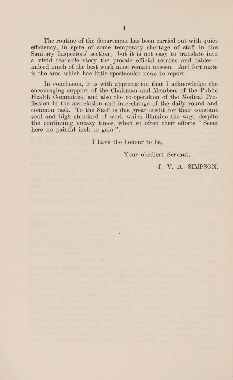 The routine of the department has been carried out with quiet efficiency, in spite of some temporary shortage of staff in the Sanitary Inspectors’ section ; but it is not easy to translate into a vivid readable story the prosaic official returns and tables—• indeed much of the best work must remain unseen. And fortunate is the area which has little spectacular news to report. In conclusion, it is with appreciation that I acknowledge the encouraging support of the Chairman and Members of the Public Health Committee, and also the co-operation of the Medical Pro¬ fession in the association and interchange of the daily round and common task. To the Staff is due great credit for their constant zeal and high standard of work which illumine the way, despite the continuing uneasy times, when so often their efforts “ Seem here no painful inch to gain ”. I have the honour to be, Your obedient Servant, J. V. A. SIMPSON.