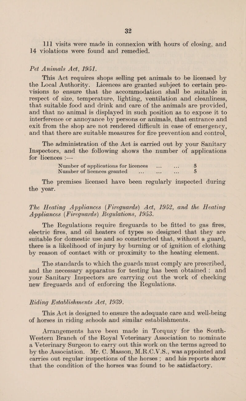 111 visits were made in connexion with hours of closing, and 14 violations were found and remedied. Pet Animals Act, 1951. This Act requires shops selling pet animals to be licensed by the Local Authority. Licences are granted subject to certain pro¬ visions to ensure that the accommodation shall be suitable in respect of size, temperature, lighting, ventilation and cleanliness, that suitable food and drink and care of the animals are provided, and that no animal is displayed in such position as to expose it to interference or annoyance by persons or animals, that entrance and exit from the shop are not rendered difficult in case of emergency, and that there are suitable measures for fire prevention and control. The administration of the Act is carried out by your Sanitary Inspectors, and the following shows the number of applications for licences :— Number of applications for licences ... ... 5 Number of licences granted ... ... ... 5 The premises licensed have been regularly inspected during the year. The Heating Appliances (Fireguards) Act, 1952, and the Heating Appliances (Fireguards) Regulations, 1953. The Regulations require fireguards to be fitted to gas fires, electric fires, and oil heaters of types so designed that they are suitable for domestic use and so constructed that, without a guard, there is a likelihood of injury by burning or of ignition of clothing by reason of contact with or proximity to the heating element. The standards to which the guards must comply are prescribed, and the necessary apparatus for testing has been obtained : and your Sanitary Inspectors are carrying out the work of checking new fireguards and of enforcing the Regulations. Riding Establishments Act, 1939. This Act is designed to ensure the adequate care and well-being of horses in riding schools and similar establishments. Arrangements have been made in Torquay for the South- Western Branch of the Royal Veterinary Association to nominate a Veterinary Surgeon to carry out this work on the terms agreed to by the Association. Mr. C. Masson, M.R.C.V.S., was appointed and carries out regular inspections of the horses ; and his reports show that the condition of the horses was found to be satisfactory.