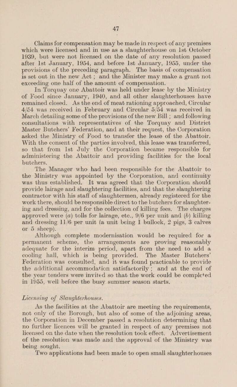 Claims for compensation may be made in respect of any premises which were licensed and in use as a slaughterhouse on 1st October 1939, but were not licensed on the date of any resolution passed after 1st January, 1954, and before 1st January, 1955, under the provisions of the preceding paragraph. The basis of compensation is set out in the new Act ; and the Minister may make a grant not exceeding one half of the amount of compensation. In Torquay one Abattoir was held under lease by the Ministry of Food since January, 1940, and all other slaughterhouses have remained closed. As the end of meat rationing approached, Circular 4/54 was received in February and Circular 5/54 was received in March detailing some of the provisions of the new Bill; and following consultations with representatives of the Torquay and District Master Butchers’ Federation, and at their request, the Corporation asked the Ministry of Food to transfer the lease of the Abattoir. With the consent of the parties involved, this lease was transferred, so that from 1st July the Corporation became responsible for administering the Abattoir and providing facilities for the local butchers. The Manager who had been responsible for the Abattoir to the Ministry was appointed by the Corporation, and continuity was thus established. It was agreed that the Corporation should provide lair age and slaughtering facilities, and that the slaughtering contractor with his staff of slaughtermen, already registered for the work there, should be responsible direct to the butchers for slaughter¬ ing and dressing, and for the collection of killing fees. The charges approved weie (a) tolls for lairage, etc., 9/6 per unit and (6) killing and dressing 11/6 per unit (a unit being 1 bullock, 2 pigs, 3 calves or 5 sheep). Although complete modernisation would be required for a permanent scheme, the arrangements are proving reasonably adequate for the interim period, apart from the need to add a cooling hall, which is being provided. The Master Butchers’ Federation was consulted, and it was found practicable to provide the additional accommodation satisfactorily ; and at the end of the year tenders were invited so that the work could be completed in 1955, well before the busy summer season starts. Licensing of Slaughterhouses. As the facilities at the Abattoir are meeting the requirements, not only of the Borough, but also of some of the adjoining areas, the Corporation in December passed a resolution determining that no further licences will be granted in respect of any premises not licensed on the date when the resolution took effect. Advertisement of the resolution was made and the approval of the Ministry was being sought. Two applications had been made to open small slaughterhouses