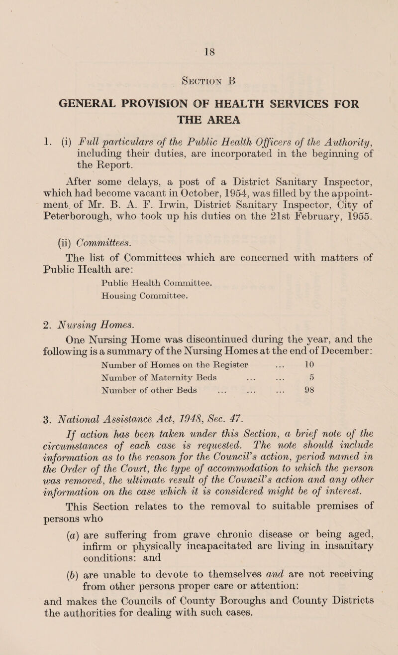 Section B GENERAL PROVISION OF HEALTH SERVICES FOR THE AREA 1. (i) Full particulars of the Public Health Officers of the Authority, including their duties, are incorporated in the beginning of the Report. After some delays, a post of a District Sanitary Inspector, which had become vacant in October, 1954, was filled by the appoint¬ ment of Mr. B. A. F. Irwin, District Sanitary Inspector, City of Peterborough, who took up his duties on the 21st February, 1955. (ii) Committees. The list of Committees which are concerned with matters of Public Health are: Public Health Committee. Housing Committee. 2. Nursing Homes. One Nursing Home was discontinued during the year, and the following is a summary of the Nursing Homes at the end of December: Number of Homes on the Register ... 10 Number of Maternity Beds ... ... 5 Number of other Beds ... ... ... 98 3. National Assistance Act, 1948, Sec. 47. If action has been taken under this Section, a brief note of the circumstances of each case is requested. The note should include information as to the reason for the Council’s action, period named in the Order of the Court, the type of accommodation to which the person was removed, the ultimate result of the Council’s action and any other information on the case which it is considered might be of interest. This Section relates to the removal to suitable premises of persons who (a) are suffering from grave chronic disease or being aged, infirm or physically incapacitated are living in insanitary conditions: and (ib) are unable to devote to themselves and are not receiving from other persons proper care or attention: and makes the Councils of County Boroughs and County Districts the authorities for dealing with such cases.